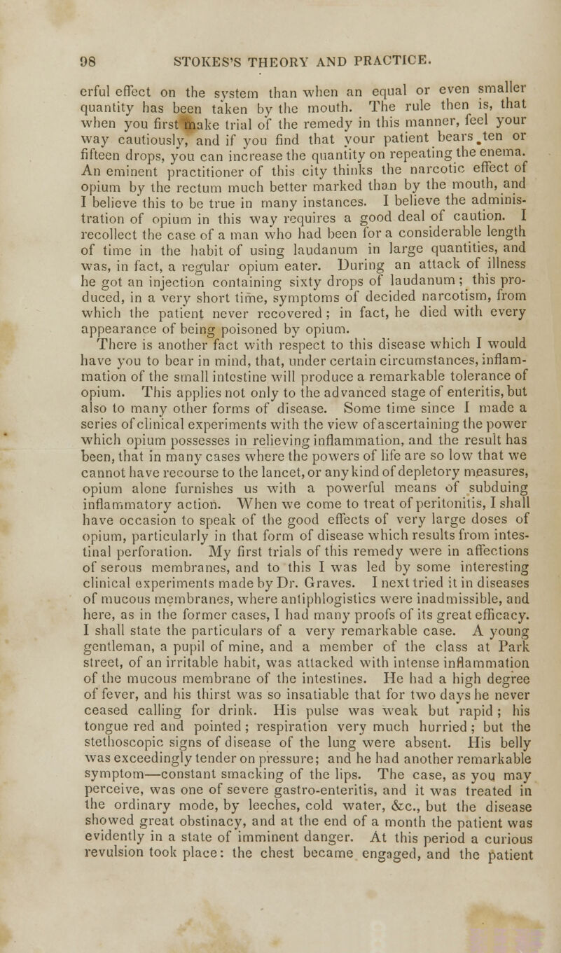 erful effect on the system than when an equal or even smaller quantity has been taken by the mouth. The rule then is, that when you first Thake trial of the remedy in this manner, feel your way cautiously, and if you find that your patient bears .ten or fifteen drops, you can increase the quantity on repeating the enema. An eminent practitioner of this city thinks the narcotic effect of opium by the rectum much better marked than by the mouth, and I believe'this to be true in many instances. I believe the adminis- tration of opium in this way requires a good deal of caution. I recollect the case of a man who had been for a considerable length of time in the habit of using laudanum in large quantities, and was, in fact, a regular opium eater. During an attack of illness he got an injection containing sixty drops of laudanum; this pro- duced, in a very short time, symptoms of decided narcotism, from which the patient never recovered; in fact, he died with every appearance of being poisoned by opium. There is another fact with respect to this disease which I would have you to bear in mind, that, under certain circumstances, inflam- mation of the small intestine will produce a remarkable tolerance of opium. This applies not only to the advanced stage of enteritis, but also to many other forms of disease. Some time since I made a series of clinical experiments with the view of ascertaining the power which opium possesses in relieving inflammation, and the result has been, that in many cases where the powers of life are so low that we cannot have recourse to the lancet, or any kind of depletory measures, opium alone furnishes us with a powerful means of subduing inflammatory action. When we come to treat of peritonitis, I shall have occasion to speak of the good effects of very large doses of opium, particularly in that form of disease which results from intes- tinal perforation. My first trials of this remedy were in affections of serous membranes, and to this I was led by some interesting clinical experiments made by Dr. Graves. I next tried it in diseases of mucous membranes, where antiphlogistics were inadmissible, and here, as in the former cases, I had many proofs of its great efficacy. I shall state the particulars of a very remarkable case. A young gentleman, a pupil of mine, and a member of the class at Park street, of an irritable habit, was attacked with intense inflammation of the mucous membrane of the intestines. He had a high degree of fever, and his thirst was so insatiable that for two days he never ceased calling for drink. His pulse was weak but rapid ; his tongue red and pointed ; respiration very much hurried ; but the stethoscopic signs of disease of the lung were absent. His belly was exceedingly tender on pressure; and he had another remarkable symptom—constant smacking of the lips. The case, as you may perceive, was one of severe gastro-enteritis, and it was treated in the ordinary mode, by leeches, cold water, &c, but the disease showed great obstinacy, and at the end of a month the patient was evidently in a state of imminent danger. At this period a curious revulsion took place: the chest became engaged, and the patient