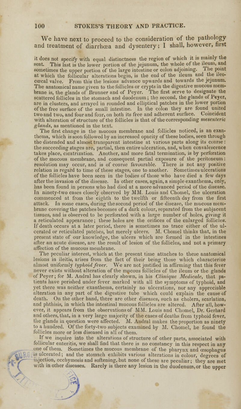 We have next to proceed to the consideration of the pathology and treatment of diarrhasa and dysentery; I shall, however, first it does not specify with equal distinctness the region of which it is mainly the seat. This last is the lower portion of the jejunum, the whole of the ileum, and sometimes the upper portion of the large intestine or colon adjoining. The point at which the follicular alterations begin, is the end of the ileum and the ileo- ccecal valve. From this the lesions advance upwards and towards the jejunum. The anatomical name given to the follicles or crypts in the digestive mucous mem- brane is, the glands of Brunner and of Peyer. The first serve to designate the scattered follicles in the stomach and duodenum; the second, the glands of Peyer, are in clusters, and arrayed in rounded and elliptical patches in the lower portion of the free surface of the small intestine. In the colon they are found united two and two, and four and four, on both its free and adherent surface. Coincident with alteration of structure of the follicles is that of the corresponding mesenteric glands, as mentioned in the text. The first change in the mucous membrane and follicles noticed, is an exan- thema, which is soon followed by an increased opacity of these bodies, seen through the distended and almost transparent intestine at various parts along its course : the succeeding stages are, partial, then entire ulceration, and, when convalescence takes place, cicatrization. Another, and more fatal termination, is by perforation of the mucous membrane, and consequent partial exposure of the peritoneum: resolution may occur, and is of course favourable. There is not any positive relation in regard to time of these stages, one to another. Sometimes ulcerations of the follicles have been seen in the bodies of those who have died a few days after the invasion of the disease. In other cases, again, a simple exanthema, only, has been found in persons who had died at a more advanced period of the disease. In ninety-two cases closely observed by MM. Louis and Chomel, the ulceration commenced at from the eighth to the twelfth or fifteenth day from the first attack. In some cases, during the second period of the disease, the mucous mem- brane covering the patches becomes of a dark colour, separated from the subjacent tissues, and is observed to be perforated with a large number of holes, giving it a reticulated appearance; these holes are the orifices of the enlarged follicles. If death occurs at a later period, there is sometimes no trace either of the ul- cerated or reticulated patches, but merely ulcers. M. Chomel thinks that, in the present state of our knowledge, the ulcers which are formed in the intestines after an acute disease, are the result of lesion of the follicles, and not a primary affection of the mucous membrane. The peculiar interest, which at the present time attaches to these anatomical lesions in ileitis, arises from the fact of their being those which characterize almost uniformly typhoid fever. We are not justified in affirming that this fever never exists without alteration of the mucous follicles of the ileum or the glands of Peyer; for M. Andral has clearly shown, in his Clinique Medicate, that pa- tients have perished under fever marked with all the symptoms of typhoid, and yet there was neither exanthema, certainly no ulcerations, nor any appreciable alteration in any part of the digestive tube which could explain the cause of death. On the other hand, there are other diseases, such as cholera, scarlatina, and phthisis, in which the intestinal mucous follicles are altered. After all, how- ever, it appears from the observations of MM. Louis and Chomel, Dr. Gerhard and others, that, in a very large majority of the cases of deaths from typhoid fever, the glands in question were affected. M. Andral makes the proportion as ninety to a hundred. Of the forty-two subjects examined by M. Chomel, he found the follicles more or less diseased in all of them. If we inquire into the alterations of structure of other parts, associated with follicular enteritis, we shall find that there is no constancy in this respect in any one of them. Sometimes the mucous membrane of the pharynx and oesophagus is ulcerated; and the stomach exhibits various alterations in colour, degrees of injection, ecchymosis and softening, but none of these are peculiar; they are met with in other diseases. Rarely is there any lesion in the duodenum, or the upper