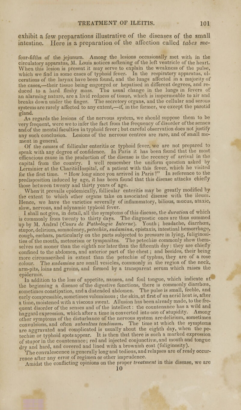 exhibit a few preparations illustrative of the diseases of the small intestine. Here is a preparation of the affection called tabes me- four-fiflhs of the jejunum. Among the lesions occasionally met with in the circulatory apparatus, M. Louis notices softening of the left ventricle of the heart. When this lesion is present it may serve to explain the weakness of the pulse, which we find in some cases of typhoid fever. In the respiratory apparatus, ul- cerations of the larynx have been found, and the lungs affected in a majority of the cases,—their tissue being engorged or hepatised in different degrees, and re- duced to a hard fleshy mass. The usual change in the lungs in fevers of an alarming nature, are a livid redness of tissue, which is impermeable to air and breaks down under the finger. The secretory organs, and the cellular and serous systems are rarely affected to any extent,—if, in the former, we except the parotid gland. As regards the lesions of the nervous system, we should suppose them to he very frequent, were we to infer the fact from the frequency of disorder of the senses and of the mental faculties in typhoid fever; but careful observation does not justify any such conclusion. Lesions of the nervous centres are rare, and of small mo- ment in general. Of the causes of follicular enteritis or typhoid fever, we are not prepared to speak with any degree of confidence. In Paris it has been found that the most efficacious cause in the production of the disease is the recency of arrival in the capital from the country. I well remember the uniform question asked by Lerminier at the ChariteHospital, of a patient with this fever, which he visited for the first time.  How long since you arrived in Paris 1 In reference to the predisposition induced by age, it has been found that this disease attacks chiefly those between twenty and thirty years of age. When it prevails epidemically, follicular enteritis may be greatly modified by the extent to which other organs take on associated disease with the ileum. Hence, we have the varieties severally of inflammatory, bilious, mucus, ataxic, slow, nervous, and adynamic typhoid fever. I shall not give, in detail, all the symptoms of this disease, the duration of which is commonly from twenty to thirty days. The diagnostic ones are thus summed up by M. Andral (Cours de Pathnlogie Interne). Youth; headache, diarrhoea, stupor, delirium, somnolency, petechia;, sudamina, epistaxis, intestinal hemorrhage, cough, eschars, particularly on the parts subjected to pressure in lying, fuliginosi- ties^of the mouth, meteorism or tympanites. The petechia; commonly show them- selves not sooner than the eighth nor later than the fifteenth day: they are chiefly confined to the abdomen, and anterior part of the chest; and besides, their being more circumscribed in extent than the petechias of typhus, they are of arose colour. The sudamina are small vesicles, commonly in the region of the neck, arm-pits, loins and groins, and formed by a transparent serum which raises the epidermis. In addition to the loss of appetite, nausea, and foul tongue, which indicate at the beginning a disease of the digestive functions, there is commonly diarrhoea, sometimes constipation, and a distended abdomen. The pulse is small, feeble, and early compressible, sometimes voluminous ; the skin, at first of an acrid heat is, after a time, moistened with a viscous sweat. Allusion has been already made, to the fre- quent disorder of the senses and of the intellect: the countenance has a wild and haogard expression, which after a time is. converted into one of stupidity. Among other symptoms of the disturbance of the nervous system are delirium, sometimes convulsions, and often subsultus tendinum. The time at which the symptoms are aggravated and complicated is usually about the eighth day, when the pe- techiffTor typhoid spots appear. It is then that there is such a marked expression of stupor in the countenance; red and injected conjunctivae, and mouth and tongue dry and hard, and covered and lined with a brownish coat (fuliginosity). The convalescence is generally long and tedious, and relapses are of ready occur- rence after any error of regimen or other imprudence. Amidst the conflicting opinions on the proper treatment in this disease, we are 10