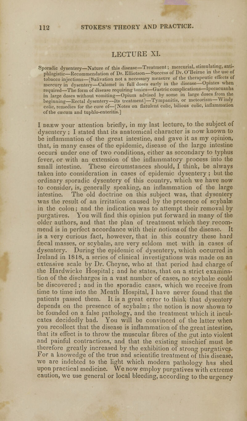 LECTURE XL Sporadic dysentery—Nature of this disease—Treatment; mercurial, stimulating, anti- phlogistic—Recommendation of Dr. Elliotson—Success of Dr. O'Beirne in the use of tobacco injections—[Salivation not a necessary measure of the therapeutic effects of mercury in dysentery—Calomel in full doses early in the disease—Opiates when required—The form of disease requiring tonics—Gastric complications—Ipecacuanha in large doses without vomiting—Opium advised by some in large doses from the beginning—Rectal dysentery—Its treatment]—Tympanitis, or meteorism—Windy colic, remedies for the cure of—[Notes on flatulent colic, bilious colic, inflammation of the caecum and tuphlo-enteritis.] I drew your attention briefly, in my last lecture, to the subject of dysentery ; I stated that its anatomical character is now known to be inflammation of the great intestine, and gave it as my opinion, that, in many cases of the epidemic, disease of the large intestine occurs under one of two conditions, either as secondary to typhus fever, or with an extension of the inflammatory process into the small intestine. These circumstances should, I think, be always taken into consideration in cases of epidemic dysentery ; but the ordinary sporadic dysentery of this country, which we have now to consider, is, generally speaking, an inflammation of the large intestine. The old doctrine on this subject was, that dysentery was the result of an irritation caused by the presence of scybalae in the colon; and the indication was to attempt their removal by purgatives. You will find this opinion put forward in many of the older authors, and that the plan of treatment which they recom- mend is in perfect accordance with their notions of the disease. Jt is a very curious fact, however, that in this country these hard faecal masses, or scybalae, are very seldom met with in cases of dysentery. During the epidemic of dysentery, which occurred in Ireland in 1818, a series of clinical investigations was made on an extensive scale by Dr. Cheyne, who at that period had charge of the Hardwicke Hospital; and he states, that on a strict examina- tion of the discharges in a vast number of cases, no scybalcc could be discovered ; and in the sporadic cases, which we receive from time to time into the Meath Hospital, I have never found that the patients passed them. It is a great error to think that dysentery depends on the presence of scybalce; the notion is now shown to be founded on a false pathology, and the treatment which it incul- cates decidedly bad. You will be convinced of the latter when you recollect that the disease is inflammation of the great intestine, that its effect is to throw the muscular fibres of the gut into violent and painful contractions, and that the existing mischief must be therefore greatly increased by the exhibition of strong purgatives. For a knowedge of the true and scientific treatment of this disease, we are indebted to the light which modern pathology has shed upon practical medicine. We now employ purgatives with extreme caution, we use general or local bleeding, according to the urgency
