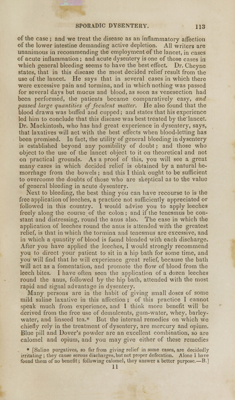 of the case; and we treat the disease as an inflammatory affection of the lower intestine demanding active depletion. All writers are unanimous in recommending the employment of the lancet, in cases of acute inflammation; and acute dysentery is one of those cases in which general bleeding seems to have the best effect. Dr. Cheyne states, that in this disease the most decided relief result from the use of the lancet. He says that in several cases in which there were excessive pain and tormina, and in which nothing was passed for several days but mucus and blood, as soon as venesection had been performed, the patients became comparatively easy, and passed large quantities of feculent matter. He also found that the blood drawn was buffed and cupped; and states that his experience led him to conclude that this disease was best treated by thelancet. Dr. Mackintosh, who has had great experience in dysentery, says, that laxatives will act with the best effects when blood-letting has been premised. In fact, the utility of general bleeding in dysentery is established beyond any possibility of doubt; and those who object to the use of the lancet object to it on theoretical and not on practical grounds. As a proof of this, you will see a great many cases in which decided relief is obtained by a natural he- morrhage from the bowels ; and this I think ought to be sufficient to overcome the doubts of those who are skeptical as to the value of general bleeding in acute dysentery. Next to bleeding, the best thing you can have recourse to is the free application of leeches, a practice not sufficiently appreciated or followed in this country. I would advise you to apply leeches freely along the course of the colon ; and if the tenesmus be con- stant and distressing, round the anus also. The case in which the application of leeches round the anus is attended with the greatest relief, is that in which the tormina and tenesmus are excessive, and in which a quantity of blood is found blended with each discharge. After you have applied the leeches, I would strongly recommend you to direct your patient to sit in a hip bath for some time, and you will find that he will experience great relief, because the bath will act as a fomentation, and promote the flow of blood from the leech bites. I have often seen the application of a dozen leeches round the anus, followed by the hip bath, attended with the most rapid and signal advantage in dysentery. Many persons are in the habit of giving small doses of some mild saline laxative in this affection ; of this practice I cannot speak much from experience, and I think more benefit will be derived from the free use of demulcents, gum-water, whey, barley- water, and linseed tea.* But the internal remedies on which we chiefly rely in the treatment of dysentery, are mercury and opium. Blue pill and Dover's powder are an excellent combination, so are calomel and opium, and you may give either of these remedies * [Saline purgatives, so far from giving relief in some cases, are decidedly irritating ; they cause serous discharges, but not proper defecation. Alone 1 have found them of no benefit; following calomel, they answer a better purpose.—B.] 11