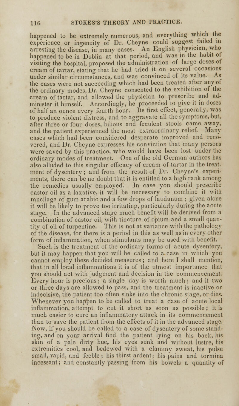 happened to be extremelv numerous, and everything which the experience or ingenuity of Dr. Chcyne could suggest failed in arresting the disease, in many cases. An English physician, who happened to be in Dublin at that period, and was in the habit of visiting the hospital, proposed the administration of large doses of cream of tartar, stating that he had tried it on several occasions under similar circumstances, and was convinced of its value. As the cases were not succeeding which had been treated after any of the ordinary modes, Dr. Cheyne consented to the exhibition of the cream of tartar, and allowed the physician to prescribe and ad- minister it himself. Accordingly, he proceeded to give it in doses of half an ounce every fourth hour. Its first effect, generally, was to produce violent distress, and to aggravate all the symptoms, but, after three or four doses, bilious and feculent stools came away, and the patient experienced the most extraordinary relief. Many cases which had been considered desperate improved and reco- vered, and Dr. Cheyne expresses his conviction that many persons were saved by this practice, who would have been lost under the ordinary modes of treatment. One of the old German authors has also alluded to this singular efficacy of cream of tartar in the treat- ment of dysentery ; and from the result of Dr. Cheyne's experi- ments, there can be no doubt that it is entitled to a high rank among the remedies usually employed! In case you should prescribe castor oil as a laxative, it will be necessary to combine it with mucilage of gum arabic and a few drops of laudanum ; given alone it will be likely to prove too irritating, particularly during the acute stage. In the advanced stage much benefit will be derived from a combination of castor oil, with tincture of opium and a small quan- tity of oil of turpentine. This is not at variance with the pathology of the disease, for there is a period in this as well as in every other form of inflammation, when stimulants may be used with benefit. Such is the treatment of the ordinary forms of acute dysentery, but it may happen that you will be called to a case in which you cannot employ these decided measures ; and here I shall mention, that in all local inflammations it is of the utmost importance that you should act with judgment and decision in the commencement. Every hour is precious; a single day is worth much ; and if two or three days are allowed to pass, and the treatment is inactive or indecisive, the patient too often sinks into the chronic stage, or dies. Whenever you happen to be called to treat a case of acute local inflammation, attempt to cut it short as soon as possible; it is much easier to cure an inflammatory attack in its commencement than to save the patient from the effects of it in the advanced stage. Now, if you should be called to a case of dysentery of some stand- ing, and on your arrival find the patient lying on his back, his skin of a pale dirty hue, his eyes sunk and without lustre, his extremities cool, and bedewed with a clammy sweat, his pulse small, rapid, and feeble; his thirst ardent; his pains and tormina incessant; and constantly passing from his bowels a quantity of