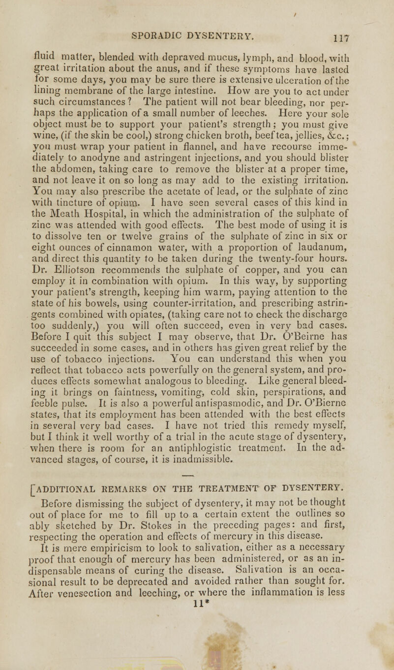 fluid matter, blended with depraved mucus, lymph, and blood, with great irritation about the anus, and if these symptoms have lasted for some days, you may be sure there is extensive ulceration of the lining membrane of the large intestine. How are you to act under such circumstances? The patient will not bear bleeding, nor per- haps the application of a small number of leeches. Here your sole object must be to support your patient's strength; you must give wine, (if the skin be cool,) strong chicken broth, beef tea, jellies, &c.; you must wrap your patient in flannel, and have recourse imme- diately to anodyne and astringent injections, and you should blister the abdomen, taking care to remove the blister at a proper time, and not leave it on so long as may add to the existing irritation. You may also prescribe the acetate of lead, or the sulphate of zinc with tincture of opium. I have seen several cases of this kind in the Meath Hospital, in which the administration of the sulphate of zinc was attended with good effects. The best mode of using it is to dissolve ten or twelve grains of the sulphate of zinc in six or eight ounces of cinnamon water, with a proportion of laudanum, and direct this quantity to be taken during the twenty-four hours. Dr. Elliotson recommends the sulphate of copper, and you can employ it in combination with opium. In this way, by supporting your patient's strength, keeping him warm, paying attention to the state of his bowels, using counter-irritation, and prescribing astrin- gents combined with opiates, (taking care not to check the discharge too suddenly,) you will often succeed, even in very bad cases. Before I quit this subject I may observe, that Dr. O'Beirne has succeeded in some cases, and in others has given great relief by the use of tobacco injections. You can understand this when you reflect that tobacco acts powerfully on the general system, and pro- duces effects somewhat analogous to bleeding. Like general bleed- ing it brings on faintness, vomiting, cold skin, perspirations, and feeble pulse. It is also a powerful antispasmodic, and Dr. O'Bierne states, that its employment has been attended with the best effects in several very bad cases. I have not tried this remedy myself, but I think it well worthy of a trial in the acute stage of dysentery, when there is room for an antiphlogistic treatment. In the ad- vanced stages, of course, it is inadmissible. [ADDITIONAL remarks on the treatment of dysentery. Before dismissing the subject of dysentery, it may not be thought out of place for me to fill up to a certain extent the outlines so ably sketched by Dr. Stokes in the preceding pages: and first, respecting the operation and effects of mercury in this disease. It is mere empiricism to look to salivation, either as a necessary proof that enough of mercury has been administered, or as an in- dispensable means of curing the disease. Salivation is an occa- sional result to be deprecated and avoided rather than sought for. After venesection and leeching, or where the inflammation is less 11*