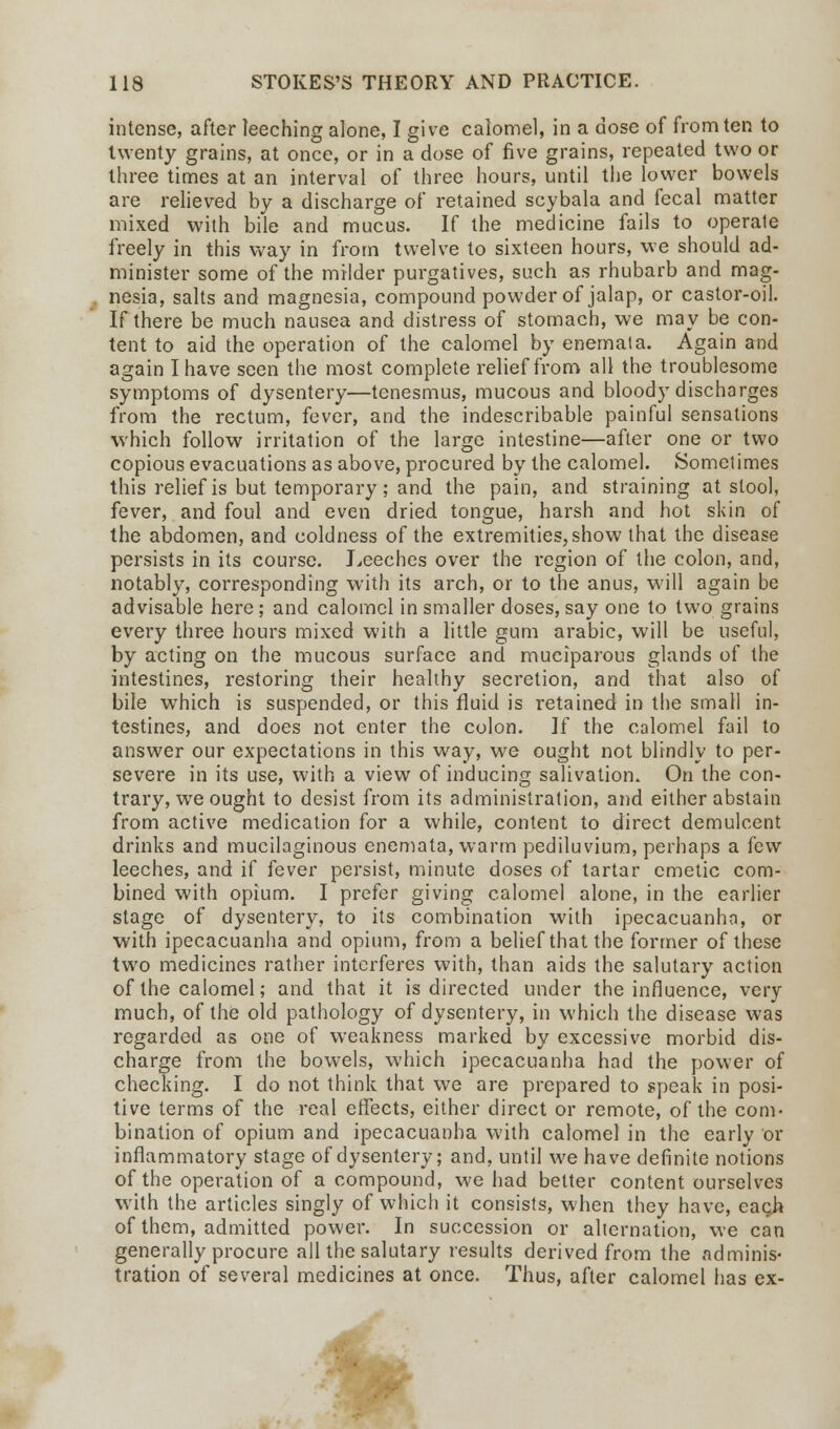 intense, after leeching alone, I give calomel, in a dose of from ten to twenty grains, at once, or in a dose of five grains, repeated two or three times at an interval of three hours, until the lower bowels are relieved by a discharge of retained scybala and fecal matter mixed with bile and mucus. If the medicine fails to operate freely in this way in from twelve to sixteen hours, we should ad- minister some of the milder purgatives, such as rhubarb and mag- nesia, salts and magnesia, compound powder of jalap, or castor-oil. If there be much nausea and distress of stomach, we may be con- tent to aid the operation of the calomel by enemata. Again and again I have seen the most complete relief from all the troublesome symptoms of dysentery—tenesmus, mucous and bloody discharges from the rectum, fever, and the indescribable painful sensations which follow irritation of the large intestine—after one or two copious evacuations as above, procured by the calomel. Sometimes this relief is but temporary; and the pain, and straining at stool, fever, and foul and even dried tongue, harsh and hot skin of the abdomen, and coldness of the extremities, show that the disease persists in its course. Leeches over the region of the colon, and, notably, corresponding with its arch, or to the anus, will again be advisable here ; and calomel in smaller doses, say one to two grains every three hours mixed with a little gum arabic, will be useful, by acting on the mucous surface and muciparous glands of the intestines, restoring their healthy secretion, and that also of bile which is suspended, or this fluid is retained in the small in- testines, and does not enter the colon. If the calomel fail to answer our expectations in this way, we ought not blindly to per- severe in its use, with a view of inducing salivation. On the con- trary, we ought to desist from its administration, and either abstain from active medication for a while, content to direct demulcent drinks and mucilaginous enemata, warm pediluvium, perhaps a few leeches, and if fever persist, minute doses of tartar emetic com- bined with opium. I prefer giving calomel alone, in the earlier stage of dysentery, to its combination with ipecacuanha, or with ipecacuanha and opium, from a belief that the former of these two medicines rather interferes with, than aids the salutary action of the calomel; and that it is directed under the influence, very much, of the old pathology of dysentery, in which the disease was regarded as one of weakness marked by excessive morbid dis- charge from the bowels, which ipecacuanha had the power of checking. I do not think that we are prepared to speak in posi- tive terms of the real effects, either direct or remote, of the com- bination of opium and ipecacuanha with calomel in the early or inflammatory stage of dysentery; and, until we have definite notions of the operation of a compound, we had belter content ourselves with the articles singly of which it consists, when they have, eacj* of them, admitted power. In succession or alternation, we can generally procure all the salutary results derived from the adminis- tration of several medicines at once. Thus, after calomel has ex-