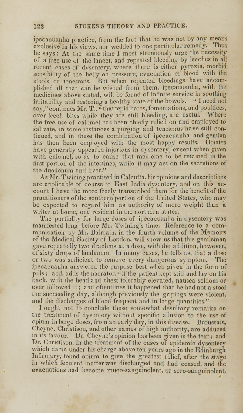 ipecacuanha practice, from the fact that he was not by any means exclusive in his views, nor wedded to one particular remedy. Thus he says: At the same time I most strenuously urge the necessity of a free use of the lancet, and repeated bleeding by leeches in all recent cases of dysentery, where there is either pyrexia, morbid sensibility of the belly on pressure, evacuation of blood with the stools or tenesmus. But when repeated bleedings have accom- plished all that can be wished from them, ipecacuanha, with the medicines above stated, will be found of infinite service in soothing irritability and restoring a healthy state of the bowels.  I need not say, continues Mr. T.,  that tepid baths, fomentations, and poultices, over leech bites while they are still bleeding, are useful. Where the free use of calomel has been chiefly relied on and employed to salivate, in some instances a purging and tenesmus have still con- tinued, and in these the combination of ipecacuanha and gentian has then been employed with the most happy results. Opiates have generally appeared injurious in dysentery, except when given with calomel, so as to cause that medicine to be retained in the first portion of the intestines, while it may act on the secretions of the duodenum and liver. As Mr. Twining practised in Calcutta, his opinions and descriptions are applicable of course to East India dysentery, and on this ac- count I have the more freely transcribed them for the benefit of the practitioners of the southern portion of the United States, who may be expected to regard him as authority of more weight than a writer at home, one resident in the northern states. The partiality for large doses of ipecacuanha in dysentery was manifested long before Mr. Twining's time. Reference to a com- munication by Mr. Balmain, in the fourth volume of the Memoirs of the Medical Society of London, will show us that this gentleman gave repeatedly two drachms at a dose, with the addition, however, of sixty drops of laudanum. In many cases, he tells us, that a dose or two was sufficient to remove every dangerous symptom. The ipecacuanha answered the purpose best when given in the form of pills; and, adds the narrator, if the patient kept still and lay on his back, with the head and chest tolerably elevated, nausea seldom or ever followed it; and oftentimes it happened that he had not a stool the succeeding day, although previously the gripings were violent, and the discharges of blood frequent and in large quantities. I ought not to conclude these somewhat desultory remarks on the treatment of dysentery without specific allusion to the use of opium in large doses, from an early day, in this disease. Broussais, Cheyne, Christison, and other names of high authority, are adduced in its favour. Dr. Cheyne's opinion has been given in the text; and Dr. Christison, in the treatment of the cases of epidemic dysentery which came under his charge above ten years ago in the Edinburgh Infirmary, found opium to give the greatest relief, after the stage in which feculent matter was discharged and had ceased, and the evacuations had become muco-sanguinolent, or sero-sanguinolent.