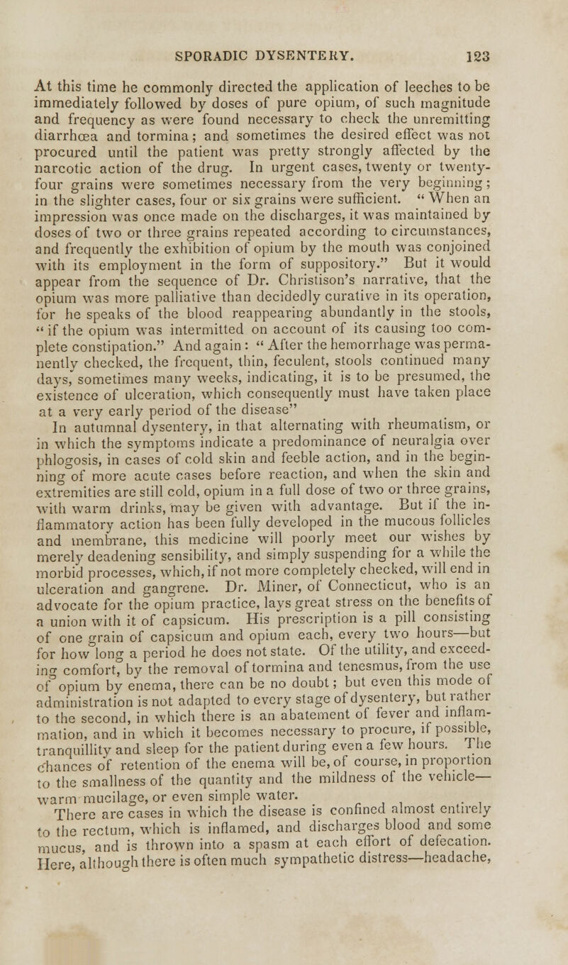 At this time he commonly directed the application of leeches to be immediately followed by doses of pure opium, of such magnitude and frequency as were found necessary to check the unremitting diarrhoea and tormina; and sometimes the desired effect was not procured until the patient was pretty strongly affected by the narcotic action of the drug. In urgent cases, twenty or twenty- four grains were sometimes necessary from the very beginning; in the slighter cases, four or six grains were sufficient.  When an impression was once made on the discharges, it was maintained by doses of two or three grains repeated according to circumstances, and frequently the exhibition of opium by the mouth was conjoined with its employment in the form of suppository. But it would appear from the sequence of Dr. Christison's narrative, that the opium was more palliative than decidedly curative in its operation, for he speaks of the blood reappearing abundantly in the stools, if the opium was intermitted on account of its causing too com- plete constipation. And again :  After the hemorrhage was perma- nently checked, the frequent, thin, feculent, stools continued many days, sometimes many weeks, indicating, it is to be presumed, the existence of ulceration, which consequently must have taken place at a very early period of the disease In autumnal dysentery, in that alternating with rheumatism, or in which the symptoms indicate a predominance of neuralgia over phlogosis, in cases of cold skin and feeble action, and in the begin- ning of more acute cases before reaction, and when the skin and extremities are still cold, opium in a full dose of two or three grains, with warm drinks, may be given with advantage. But if the in- flammatory action has been fully developed in the mucous follicles and membrane, this medicine will poorly meet our wishes by merely deadening sensibility, and simply suspending for a while the morbid processes, which, if not more completely checked, will end in ulceration and gangrene. Dr. Miner, of Connecticut, who is an advocate for the opium practice, lays great stress on the benefits of a union with it of capsicum. His prescription is a pill consisting of one grain of capsicum and opium each, every two hours—but for how long a period he does not state. Of the utility, and exceed- ing comfort, by the removal of tormina and tenesmus, from the use ofopium by enema, there can be no doubt; but even this mode of administration is not adapted to every stage of dysentery, but rather to the second, in which there is an abatement of fever and inflam- mation, and in which it becomes necessary to procure, if possible, tranquillity and sleep for the patient during even a few hours. The chances of retention of the enema will be, of course, in proportion to the smallness of the quantity and the mildness of the vehicle- warm mucilage, or even simple water. There are cases in which the disease is confined almost entirely to the rectum, which is inflamed, and discharges blood and some mucus, and is thrown into a spasm at each effort of defecation. Here although there is often much sympathetic distress—headache,