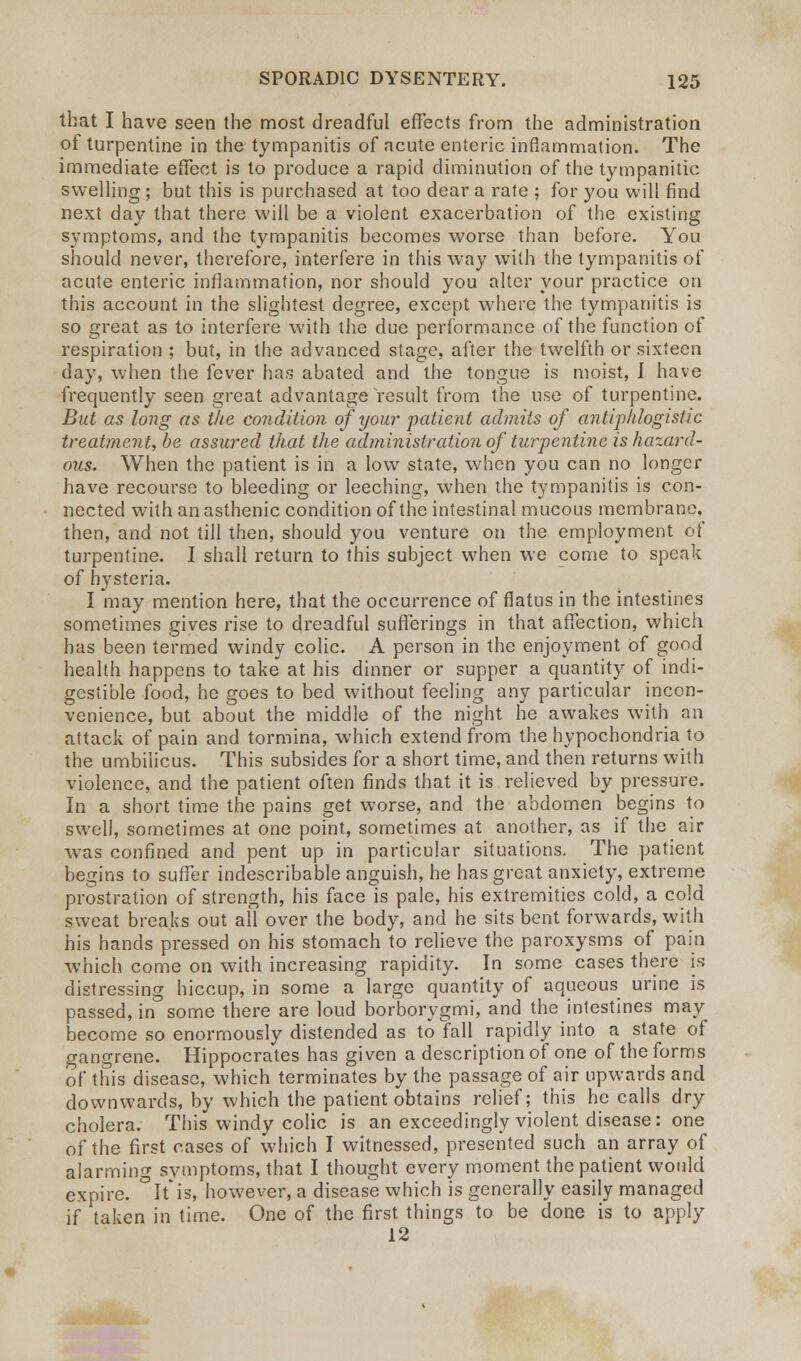 that I have seen the most dreadful effects from the administration of turpentine in the tympanitis of acute enteric inflammation. The immediate effect is to produce a rapid diminution of the tympanitic swelling ; but this is purchased at too dear a rate ; for you will find next day that there will be a violent exacerbation of the existing symptoms, and the tympanitis becomes worse than before. You should never, therefore, interfere in this way with the tympanitis of acute enteric inflammation, nor should you alter your practice on this account in the slightest degree, except where the tympanitis is so great as to interfere with the due performance of the function of respiration ; but, in the advanced stage, after the twelfth or sixteen day, when the fever has abated and the tongue is moist, I have frequently seen great advantage result from the use of turpentine. But as long as the condition of your patient admits of antiphlogistic treatment, be assured that the administration of turpentine is hazard- ous. When the patient is in a low state, when you can no longer have recourse to bleeding or leeching, when the tympanitis is con- nected with an asthenic condition of the intestinal mucous membrane, then, and not till then, should you venture on the employment of turpentine. I shall return to this subject when we come to speak of hysteria. I may mention here, that the occurrence of flatus in the intestines sometimes gives rise to dreadful sufferings in that affection, which has been termed windy colic. A person in the enjoyment of good health happens to take at his dinner or supper a quantity of indi- gestible food, he goes to bed without feeling any particular incon- venience, but about the middle of the night he awakes with an attack of pain and tormina, which extend from the hypochondria to the umbilicus. This subsides for a short time, and then returns with violence, and the patient often finds that it is relieved by pressure. In a short time the pains get worse, and the abdomen begins to swell, sometimes at one point, sometimes at another, as if the air was confined and pent up in particular situations. The patient begins to suffer indescribable anguish, he has great anxiety, extreme prostration of strength, his face is pale, his extremities cold, a cold sweat breaks out all over the body, and he sits bent forwards, with his hands pressed on his stomach to relieve the paroxysms of pain which come on with increasing rapidity. In some cases there is distressing hiccup, in some a large quantity of aqueous urine is passed, in some there are loud borborygmi, and the intestines may become so enormously distended as to fall rapidly into a state of gangrene. Hippocrates has given a description of one of the forms of this disease, which terminates by the passage of air upwards and downwards, by which the patient obtains relief; this he calls dry cholera. This windy colic is an exceedingly violent disease: one of the first cases of which I witnessed, presented such an array of alarming symptoms, that I thought every moment the patient would expire. °It*is, however, a disease which is generally easily managed if taken in time. One of the first things to be done is to apply 12