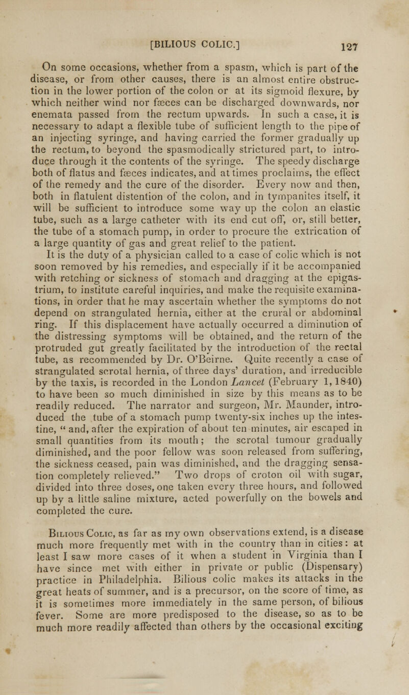 On some occasions, whether from a spasm, which is part of the disease, or from other causes, there is an almost entire obstruc- tion in the lower portion of the colon or at its sigmoid flexure, by which neither wind nor faeces can be discharged downwards, nor enemata passed from the rectum upwards. In such a case, it is necessary to adapt a flexible tube of sufficient length to the pipe of an injecting syringe, and having carried the former gradually up the rectum, to beyond the spasmodically strictured part, to intro- duce through it the contents of the syringe. The speedy discharge both of flatus and feces indicates, and at times proclaims, the effect of the remedy and the cure of the disorder. Every now and then, both in flatulent distention of the colon, and in tympanites itself, it will be sufficient to introduce some way up the colon an elastic tube, such as a large catheter with its end cut off, or, still better, the tube of a stomach pump, in order to procure the extrication of a large quantity of gas and great relief to the patient. It is the duty of a physician called to a case of colic which is not soon removed by his remedies, and especially if it be accompanied with retching or sickness of stomach and dragging at the epigas- trium, to institute careful inquiries, and make the requisite examina- tions, in order that he may ascertain whether the symptoms do not depend on strangulated hernia, either at the crural or abdominal ring. If this displacement have actually occurred a diminution of the distressing symptoms will be obtained, and the return of the protruded gut greatly facilitated by the introduction of the rectal tube, as recommended by Dr. O'Beirne. Quite recently a case of strangulated scrotal hernia, of three days' duration, and irreducible by the taxis, is recorded in the London Lancet (February 1,1840) to have been so much diminished in size by this means as to be readily reduced. The narrator and surgeon, Mr. Maunder, intro- duced the tube of a stomach pump twenty-six inches up the intes- tine,  and, after the expiration of about ten minutes, air escaped in small quantities from its mouth; the scrotal tumour gradually diminished, and the poor fellow was soon released from suffering, the sickness ceased, pain was diminished, and the dragging sensa- tion completely relieved. Two drops of croton oil with sugar, divided into three doses, one taken every three hours, and followed up by a little saline mixture, acted powerfully on the bowels and completed the cure. Bilious Colic, as far as my own observations extend, is a disease much more frequently met with in the country than in cities: at least I saw more cases of it when a student in Virginia than I have since met with either in private or public (Dispensary) practice in Philadelphia. Bilious colic makes its attacks in the great heats of summer, and is a precursor, on the score of time, as it is sometimes more immediately in the same person, of bilious fever. Some are more predisposed to the disease, so as to be much more readily affected than others by the occasional exciting