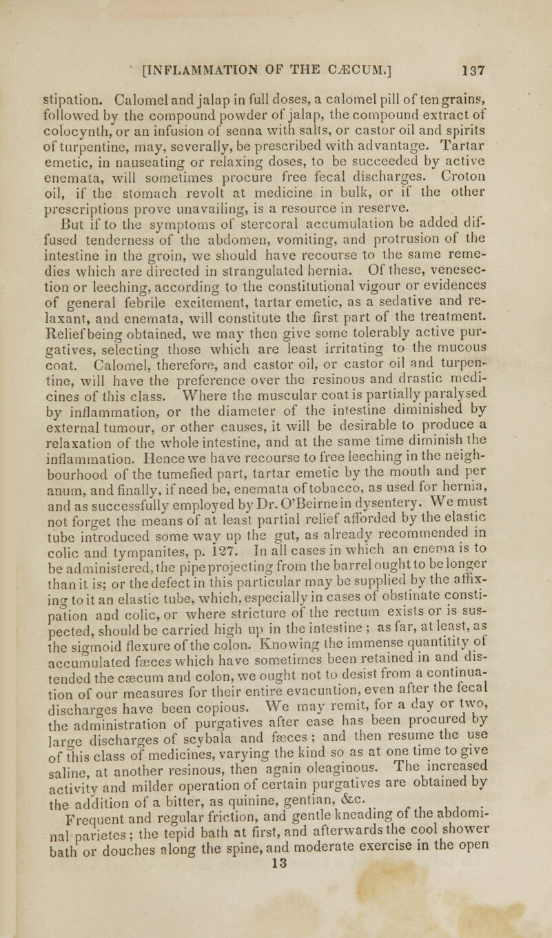 stipation. Calomel and jalap in full doses, a calomel pill of ten grains, followed by the compound powder of jalap, the compound extract of colocynth, or an infusion of senna with salts, or castor oil and spirits of turpentine, may, severally, be prescribed with advantage. Tartar emetic, in nauseating or relaxing doses, to be succeeded by active enemata, will sometimes procure free fecal discharges. Croton oil, if the stomach revolt at medicine in bulk, or if the other prescriptions prove unavailing, is a resource in reserve. But if to the symptoms of stercoral accumulation be added dif- fused tenderness of the abdomen, vomiting, and protrusion of the intestine in the groin, we should have recourse to the same reme- dies which are directed in strangulated hernia. Of these, venesec- tion or leeching, according to the constitutional vigour or evidences of general febrile excitement, tartar emetic, as a sedative and re- laxant, and enemata, will constitute the first part of the treatment. Relief being obtained, we may then give some tolerably active pur- gatives, selecting those which are least irritating to the mucous coat. Calomel, therefore, and castor oil, or castor oil and turpen- tine, will have the preference over the resinous and drastic medi- cines of this class. Where the muscular coat is partially paralysed by inflammation, or the diameter of the intestine diminished by external tumour, or other causes, it will be desirable to produce a relaxation of the whole intestine, and at the same time diminish the inflammation. Hence we have recourse to free leeching in the neigh- bourhood of the tumefied part, tartar emetic by the mouth and per anum, and finally, if need be, enemata of tobacco, as used for hernia, and as successfully employed by Dr.O'Beirnein dysentery. We must not forget the means of at least partial relief afforded by the elastic tube introduced some way up the gut, as already recommended in colic and tympanites, p. 127. In all cases in which an enema is to be administered, the pipe projecting from the barrel ought to be longer than it is; or the defect in this particular may be supplied by the affix- ing to it an elastic tube, which, especially in cases of obstinate consti- pation and colic, or where stricture of the rectum exists or is sus- pected, should be carried high up in the intestine ; as far, at least, as the sigmoid flexure of the colon. Knowing the immense quantitity of accumulated fasces which have sometimes been retained in and dis- tended the ceecum and colon, we ought not to desist from a continua- tion of our measures for their entire evacuation, even after the lecal discharges have been copious. We may remit, for a day or two, the administration of purgatives after ease has been procured by larcre discharges of scybala and faeces ; and then resume the use of this class of medicines, varying the kind so as at one time to give saline, at another resinous, then again oleaginous. The increased activity and milder operation of certain purgatives are obtained by the addition of a bitter, as quinine, gentian, &c. ^ Frequent and regular friction, and gentle kneading of the abdomi- nal parietes; the tepid bath at first, and afterwards the cool shower bath or douches along the spine, and moderate exercise m the open 13