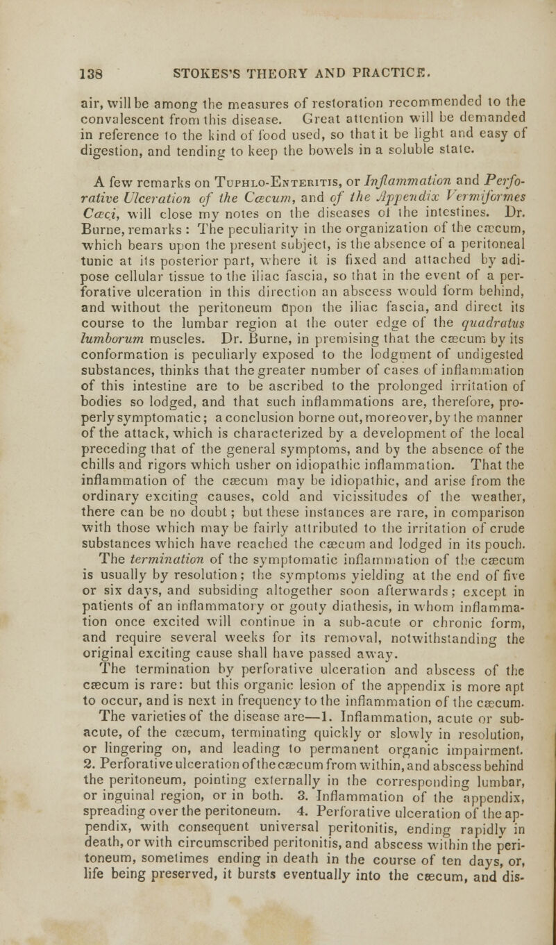 air, will be among the measures of restoration recommended to the convalescent from this disease. Great attention will be demanded in reference to the kind of food used, so that it be light and easy of digestion, and tending to keep the bowels in a soluble state. A few remarks on Tuphlo-Enteritis, or Inflammation and Perfo- rative Ulceration of the Ccecum, and of the Appendix Vermiformes Cceci, will close my notes on the diseases ol the intestines. Dr. Burne, remarks : The peculiarity in the organization of the caecum, which bears upon the present subject, is the absence of a peritoneal tunic at its posterior part, where it is fixed and attached by adi- pose cellular tissue to the iliac fascia, so that in the event of a per- forative ulceration in this direction an abscess would form behind, and without the peritoneum Opon the iliac fascia, and direct its course to the lumbar region at the outer edge of the quadratus lumborum muscles. Dr. Burne, in premising that the caecum by its conformation is peculiarly exposed to the lodgment of undigested substances, thinks that the greater number of cases of inflammation of this intestine are to be ascribed to the prolonged irritation of bodies so lodged, and that such inflammations are, therefore, pro- perly symptomatic; a conclusion borne out, moreover, by the manner of the attack, which is characterized by a development of the local preceding that of the general symptoms, and by the absence of the chills and rigors which usher on idiopathic inflammation. That the inflammation of the caecum may be idiopathic, and arise from the ordinary exciting causes, cold and vicissitudes of the weather, there can be no doubt; but these instances are rare, in comparison with those which may be fairly attributed to the irritation of crude substances which have reached the caecum and lodged in its pouch. The termination of the symptomatic inflammation of the cascum is usually by resolution; the symptoms yielding at the end of five or six days, and subsiding altogether soon afterwards; except in patients of an inflammatory or gouty diathesis, in whom inflamma- tion once excited will continue in a sub-acute or chronic form, and require several weeks for its removal, notwithstanding the original exciting cause shall have passed away. The termination by perforative ulceration and abscess of the caecum is rare: but this organic lesion of the appendix is more apt to occur, and is next in frequency to the inflammation of the cascum. The varieties of the disease are—1. Inflammation, acute or sub- acute, of the caecum, terminating quickly or slowly in resolution, or lingering on, and leading to permanent organic impairment. 2. Perforative ulceration of thecaecum from within, and abscess behind the peritoneum, pointing externally in the corresponding lumbar, or inguinal region, or in both. 3. Inflammation of the appendix, spreading over the peritoneum. 4. Perforative ulceration of the ap- pendix, with consequent universal peritonitis, ending rapidly in death, or with circumscribed peritonitis, and abscess within the peri- toneum, sometimes ending in death in the course of ten days, or, life being preserved, it bursts eventually into the ceecum, and dis-