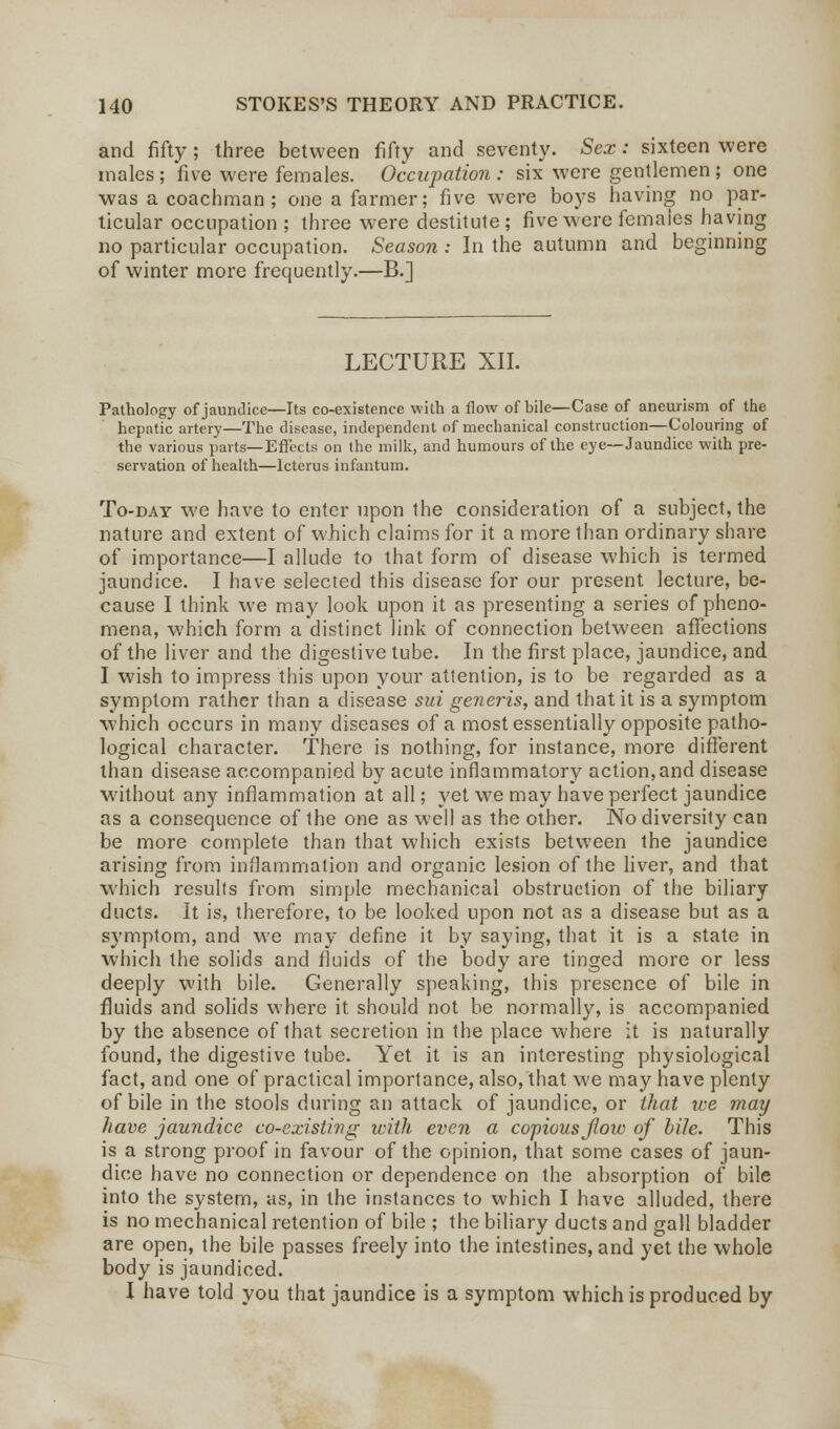 and fifty; three between fifty and seventy. Sex: sixteen were males ; five were females. Occupation : six were gentlemen ; one was a coachman ; one a farmer; five were boys having no par- ticular occupation; three were destitute; five were females having no particular occupation. Season : In the autumn and beginning of winter more frequently.—B.] LECTURE XII. I Pathology of jaundice—Its co-existence with a flow of bile—Case of aneurism of the hepatic artery—The disease, independent of mechanical construction—Colouring of the various parts—Effects on the milk, and humours of the eye—Jaundice with pre- servation of health—Icterus infantum. To-day we have to enter upon the consideration of a subject, the nature and extent of which claims for it a more than ordinary share of importance—I allude to that form of disease which is termed jaundice. I have selected this disease for our present lecture, be- cause I think we may look upon it as presenting a series of pheno- mena, which form a distinct link of connection between affections of the liver and the digestive tube. In the first place, jaundice, and I wish to impress this upon your attention, is to be regarded as a symptom rather than a disease sui generis, and that it is a symptom which occurs in many diseases of a most essentially opposite patho- logical character. There is nothing, for instance, more different than disease accompanied by acute inflammatory action,and disease without any inflammation at all; yet we may have perfect jaundice as a consequence of the one as well as the other. No diversity can be more complete than that which exists between the jaundice arising from inflammation and organic lesion of the liver, and that which results from simple mechanical obstruction of the biliary ducts. It is, therefore, to be looked upon not as a disease but as a symptom, and we may define it by saying, that it is a state in which the solids and fluids of the body are tinged more or less deeply with bile. Generally speaking, this presence of bile in fluids and solids where it should not be normally, is accompanied by the absence of that secretion in the place where it is naturally found, the digestive tube. Yet it is an interesting physiological fact, and one of practical importance, also, that we may have plenty of bile in the stools during an attack of jaundice, or that ice may have jaundice co-existing with even a copious flow of bile. This is a strong proof in favour of the opinion, that some cases of jaun- dice have no connection or dependence on the absorption of bile into the system, as, in the instances to which I have alluded, there is no mechanical retention of bile ; the biliary ducts and gall bladder are open, the bile passes freely into the intestines, and yet the whole body is jaundiced. I have told you that jaundice is a symptom which is produced by