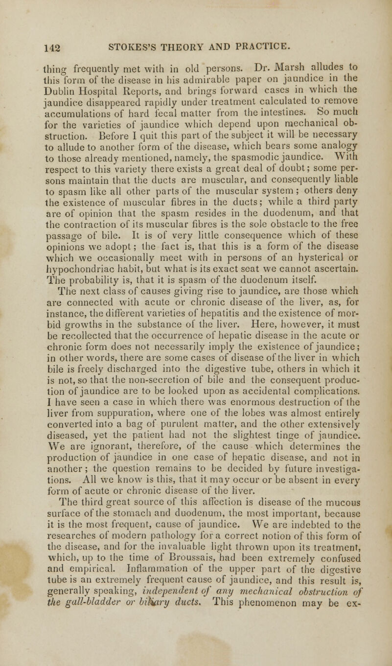 thing frequently met with in old persons. Dr. Marsh alludes to this form of the disease in his admirable paper on jaundice in the Dublin Hospital Reports, and brings forward cases in which the jaundice disappeared rapidly under treatment calculated to remove accumulations of hard fecal matter from the intestines. So much for the varieties of jaundice which depend upon mechanical ob- struction. Before I quit this part of the subject it will be necessary to allude to another form of the disease, which bears some analogy to those already mentioned, namely, the spasmodic jaundice. With respect to this variety there exists a great deal of doubt; some per- sons maintain that the ducts are muscular, and consequently liable to spasm like all other parts of the muscular system; others deny the existence of muscular fibres in the ducts; while a third party are of opinion that the spasm resides in the duodenum, and that the contraction of its muscular fibres is the sole obstacle to the free passage of bile. It is of very little consequence which of these opinions we adopt; the fact is, that this is a form of the disease which we occasionally meet with in persons of an hysterical or hypochondriac habit, but what is its exact seat we cannot ascertain. The probability is, that it is spasm of the duodenum itself. The next class of causes giving rise to jaundice, are those which are connected with acute or chronic disease of the liver, as, for instance, the different varieties of hepatitis and the existence of mor- bid growths in the substance of the liver. Here, however, it must be recollected that the occurrence of hepatic disease in the acute or chronic form does not necessarily imply the existence of jaundice; in other words, there are some cases of disease of the liver in which bile is freely discharged into the digestive tube, others in which it is not, so that the non-secretion of bile and the consequent produc- tion of jaundice are to be looked upon as accidental complications. I have seen a case in which there was enormous destruction of the liver from suppuration, where one of the lobes was almost entirely converted into a bag of purulent matter, and the other extensively diseased, yet the patient had not the slightest tinge of jaundice. We are ignorant, therefore, of the cause which determines the production of jaundice in one case of hepatic disease, and not in another; the question remains to be decided by future investiga- tions. All we know is this, that it may occur or be absent in every form of acute or chronic disease of the liver. The third great source of this affection is disease of the mucous surface of the stomach and duodenum, the most important, because it is the most frequent, cause of jaundice. We are indebted to the researches of modern pathology for a correct notion of this form of the disease, and for the invaluable light thrown upon its treatment, which, up to the time of Broussais, had been extremely confused and empirical. Inflammation of the upper part of the dio-estive tube is an extremely frequent cause of jaundice, and this result is, generally speaking, independent of any mechanical obstruction of the gall-bladder or biHary ducts. This phenomenon may be ex-