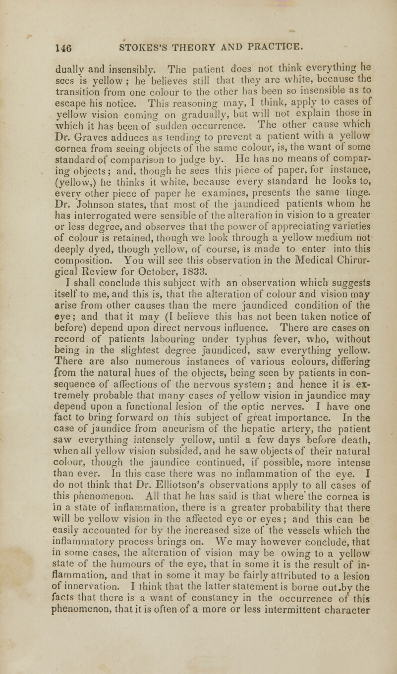 dually and insensibly. The patient does not think everything he sees is yellow ; he believes still that they are white, because the transition from one colour to the other has been so insensible as to escape his notice. This reasoning may, I think, apply to cases of yellow vision coming on gradually, but will not explain those in which it has been of sudden occurrence. The other cause which Dr. Graves adduces as tending to prevent a patient with a yellow cornea from seeing objects of the same colour, is, the want of some standard of comparison to judge by. He has no means of compar- ing objects; and, though he sees this piece of paper, for instance, (yellow,) he thinks it white, because every standard he looks to, every other piece of paper he examines, presents the same tinge. Dr. Johnson states, that most of the jaundiced patients whom he has interrogated were sensible of the alteration in vision to a greater or less degree, and observes that the power of appreciating varieties of colour is retained, though we look through a yellow medium not deeply dyed, though yellow, of course, is made to enter into this composition. You will see this observation in the Medical Chirur- gical Review for October, 1833. I shall conclude this subject with an observation which suggests itself to me, and this is, that the alteration of colour and vision may arise from other causes than the mere jaundiced condition of the eye; and that it may (I believe this has not been taken notice of before) depend upon direct nervous influence. There are cases on record of patients labouring under typhus fever, who, without being in the slightest degree Jaundiced, saw everything yellow. There are also numerous instances of various colours, differing from the natural hues of the objects, being seen by patients in con- sequence of affections of the nervous system ; and hence it is ex- tremely probable that many cases of yellow vision in jaundice may depend upon a functional lesion of the optic nerves. I have one fact to bring forward on this subject of great importance. In the case of jaundice from aneurism of the hepatic artery, the patient saw everything intensely yellow, until a few days before death, when all yellow vision subsided, and he saw objects of their natural colour, though the jaundice continued, if possible, more intense than ever. In this case there was no inflammation of the eye. I do not think that Dr. Elliotson's observations apply to all cases of this phenomenon. All that he has said is that where the cornea is in a state of inflammation, there is a greater probability that there will be yellow vision in the affected eye or eyes; and this can be easily accounted for by the increased size of the vessels which the inflammatory process brings on. We may however conclude, that in some cases, the alteration of vision may be owing to a yellow state of the humours of the eye, that in some it is the result of in- flammation, and that in some it may be fairly attributed to a lesion of innervation. I think that the latter statement is borne out.by the facts that there is a want of constancy in the occurrence of this phenomenon, that it is often of a more or less intermittent character
