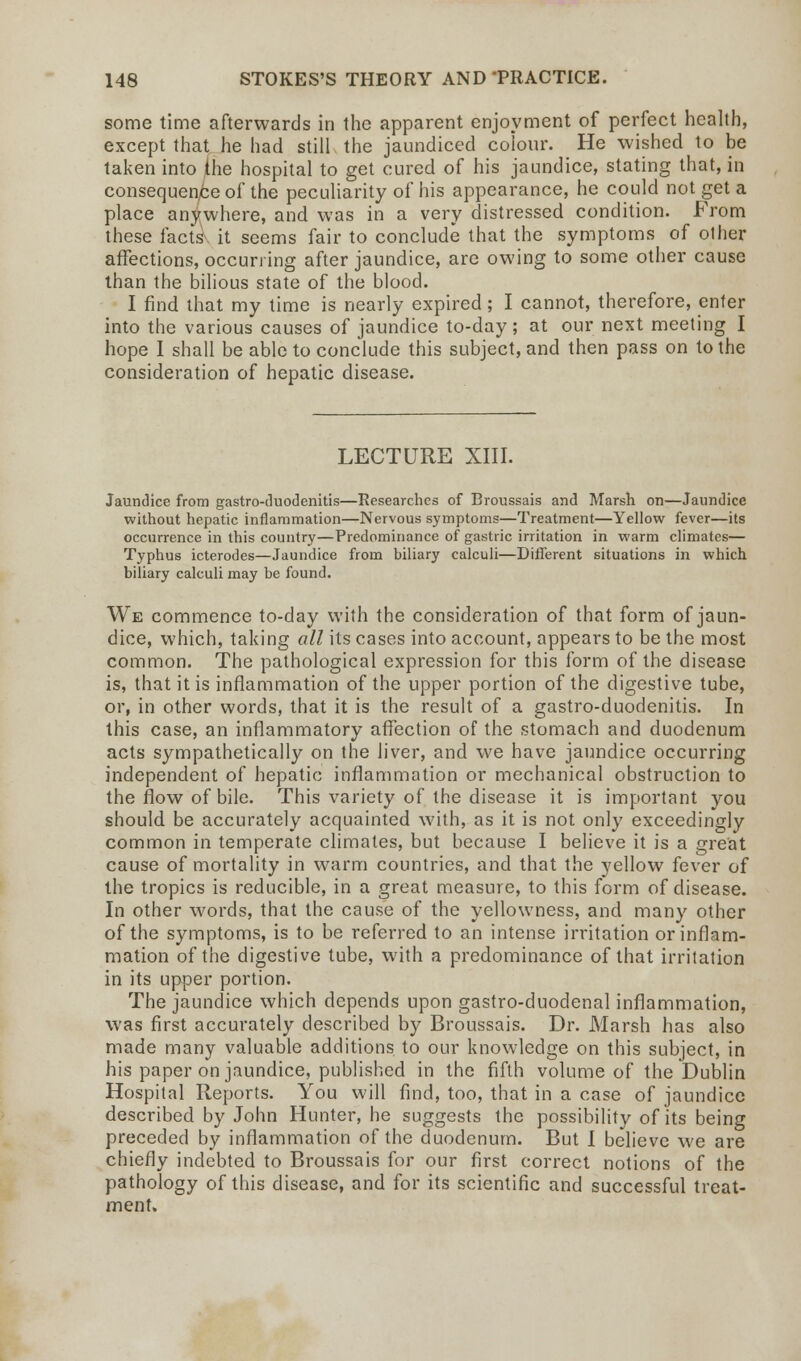 some time afterwards in the apparent enjoyment of perfect health, except that he had still the jaundiced colour. He wished to be taken into the hospital to get cured of his jaundice, stating that, in consequence of the peculiarity of his appearance, he could not get a place anywhere, and was in a very distressed condition. From these facts it seems fair to conclude that the symptoms of other affections, occurring after jaundice, are owing to some other cause than the bilious state of the blood. I find that my time is nearly expired; I cannot, therefore, enter into the various causes of jaundice to-day; at our next meeting I hope I shall be able to conclude this subject, and then pass on to the consideration of hepatic disease. LECTURE XIII. Jaundice from gastro-duodenitis—Kesearches of Broussais and Marsh on—Jaundice without hepatic inflammation—Nervous symptoms—Treatment—Yellow fever—its occurrence in this country—Predominance of gastric irritation in warm climates— Typhus icterodes—Jaundice from biliary calculi—Different situations in which biliary calculi may be found. We commence to-day with the consideration of that form of jaun- dice, which, taking all its cases into account, appears to be the most common. The pathological expression for this form of the disease is, that it is inflammation of the upper portion of the digestive tube, or, in other words, that it is the result of a gastro-duodenitis. In this case, an inflammatory affection of the stomach and duodenum acts sympathetically on the liver, and we have jaundice occurring independent of hepatic inflammation or mechanical obstruction to the flow of bile. This variety of the disease it is important you should be accurately acquainted with, as it is not only exceedingly common in temperate climates, but because I believe it is a great cause of mortality in warm countries, and that the yellow fever of the tropics is reducible, in a great measure, to this form of disease. In other words, that the cause of the yellowness, and many other of the symptoms, is to be referred to an intense irritation or inflam- mation of the digestive tube, with a predominance of that irritation in its upper portion. The jaundice which depends upon gastro-duodenal inflammation, was first accurately described by Broussais. Dr. Marsh has also made many valuable additions to our knowledge on this subject, in his paper on jaundice, published in the fifth volume of the Dublin Hospital Reports. You will find, too, that in a case of jaundice described by John Hunter, he suggests the possibility of its being preceded by inflammation of the duodenum. But I believe we are chiefly indebted to Broussais for our first correct notions of the pathology of this disease, and for its scientific and successful treat- ment.
