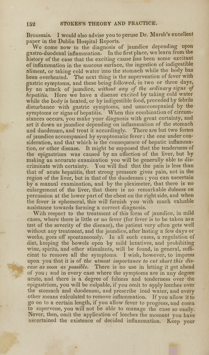 Broussais. I would also advise you to peruse Dr. Marsh's excellent paper in the Dublin Hospital Reports. We come now to the diagnosis of jaundice depending upon gastro-duodenal inflammation. In the first place, we learn from the history of the case that the exciting cause has been some excitant of inflammation in the mucous surface, the ingestion of indigestible aliment, or taking cold water into the stomach while the body has been overheated. The next thing is the supervention of fever with gastric symptoms, and these being followed, in two or three days, by an attack of jaundice, without any of the ordinary sig7is of hepatitis. Here we have a disease excited by taking cold water while the body is heated, or by indigestible food, preceded by febrile disturbance with gastric symptoms, and unaccompanied by the symptoms or signs of hepatitis. When this combination of circum- stances occurs, you make your diagnosis with great certainty, and set it down as jaundice depending on inflammation of the stomach and. duodenum, and treat it accordingly. There are but two forms of jaundice accompanied by symptomatic fever; the one under con- sideration, and that which is the consequence of hepatic inflamma- tion, or other disease. It might be supposed that the tenderness of the epigastrium was caused by an affection of the liver, but by making an accurate examination you will be generally able to dis- criminate with certainty. You will find that the pain is less than that of acute hepatitis, that strong pressure gives pain, not in the region of the liver, but in that of the duodenum ; you can ascertain by a manual examination, and by the pleximeter, that there is no enlargement of the liver, that there is no remarkable dulness on percussion at the lower part of the chest on the right side, and when the fever is ephemeral, this will furnish you with much valuable assistance towards forming a correct diagnosis. With respect to the treatment of this form of jaundice, in mild cases, where there is little or no fever (for fever is to be taken as a test of the severity of the disease), the patient very often gets well without any treatment, and the jaundice, after lasting a few days or weeks, goes off spontaneously. In all such cases, a regulation of diet, keeping the bowels open by mild laxatives, and prohibiting wine, spirits, and other stimulants, will be found, in general, suffi- cient to remove all the symptoms. I wish, however, to impress upon you that it is of the utmost importance to cut short this dis- ease as soon as possible. There is no use in letting it get ahead of you; and in every case where the symptoms are in any degree acute, and there is a degree of fulness and tenderness over the epigastrium, you will be culpable, if you omit to apply leeches over the stomach and duodenum, and prescribe iced water, and every other means calculated to remove inflammation. If you allow it to go on to a certain length, if you allow fever to progress, and coma to supervene, you will not be able to manage the case so easily. Never, then, omit the application of leeches the moment you have ascertained the existence of decided inflammation. Keep your