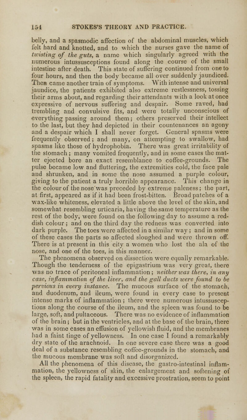 belly, and a spasmodic affection of the abdominal muscles, which felt hard and knotted, and to which the nurses gave the name of twisting of the guts, a name which singularly agreed with the numerous intussusceptions found along the course of the small intestine after death. This state of suffering continued from one to four hours, and then the body became all over suddenly jaundiced. Then came another train of symptoms. With intense and universal jaundice, the patients exhibited also extreme restlessness, tossing their arms about, and regarding their attendants with a look at once expressive of nervous suffering and despair. Some raved, had trembling and convulsive fits, and were totally unconscious of everything passing around them; others preserved their intellect to the last, but they had depicted in their countenances an agony and a despair which I shall never forget. General spasms were frequently observed ; and many, on attempting to swallow, had spasms like those of hydrophobia. There was great irritability of the stomach ; many vomited frequently, and in some cases the mat- ter ejected bore an exact resemblance to coffee-grounds. The pulse became low and fluttering, the extremities cold, the face pale and shrunken, and in some the nose assumed a purple colour, giving to the patient a truly horrible appearance. This change in the colour of the nose'was preceded by extreme paleness; the part, at first, appeared as if it had been frost-bitten. Broad patches of a wax-like whiteness, elevated a little above the level of the skin, and somewhat resembling urticaria, having the same temperature as the rest of the body, were found on the following day to assume a red- dish colour ; and on the third day the redness was converted into dark purple. The toes were affected in a similar way ; and in some of these cases the parts so affected sloughed and were thrown off. There is at present in this city a women who lost the ala of the nose, and one of the toes, in this manner. The phenomena observed on dissection were equally remarkable. Though the tenderness of the epigastrium was very great, there was no trace of peritoneal inflammation; neither was there, in any case, inflammation of the liver, and the gall ducts were found to be pervious in every instance. The mucous surface of the stomach, and duodenum, and ileum, were found in every case to present intense marks of inflammation; there were numerous intussuscep- tions along the course of the ileum, and the spleen was found to be large, soft, and pultaceous. There was no evidence of inflammation of the brain; but in the ventricles, and at the base of the brain, there was in some cases an effusion of yellowish fluid, and the membranes had a faint tinge of yellowness. In one case I found a remarkably dry state of the arachnoid. In one severe case there was a good deal of a substance resembling coffee-grounds in the stomach, and the mucous membrane was soft and disorganized. All the phenomena of this disease, the gastro-inteslinal inflam- mation, the yellowness of skin, the enlargement and softening of the spleen, the rapid fatality and excessive prostration, seem to point