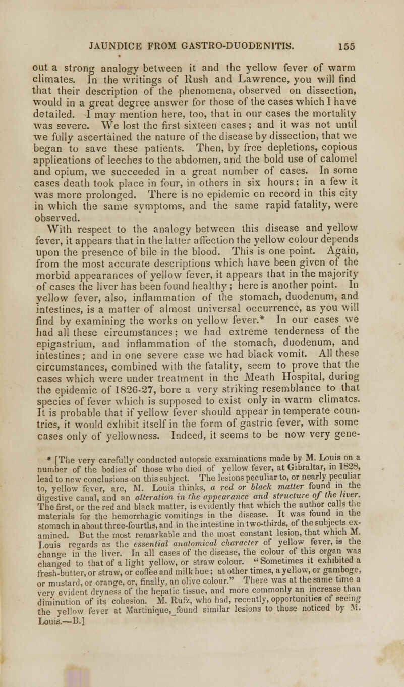 out a strong analogy between it and the yellow fever of warm climates. In the writings of Rush and Lawrence, you will find that their description of the phenomena, observed on dissection, would in a great degree answer for those of the cases which I have detailed. I may mention here, too, that in our cases the mortality was severe. We lost the first sixteen cases; and it was not until we fully ascertained the nature of the disease by dissection, that we began to save these patients. Then, by free depletions, copious applications of leeches to the abdomen, and the bold use of calomel and opium, we succeeded in a great number of cases. In some cases death took place in four, in others in six hours; in a few it was more prolonged. There is no epidemic on record in this city in which the same symptoms, and the same rapid fatality, were observed. With respect to the analogy between this disease and yellow fever, it appears that in the latter affection the yellow colour depends upon the presence of bile in the blood. This is one point. Again, from the most accurate descriptions which have been given of the morbid appearances of yellow fever, it appears that in the majority of cases the liver has been found healthy; here is another point. In yellow fever, also, inflammation of the stomach, duodenum, and intestines, is a matter of almost universal occurrence, as you will find by examining the works on yellow fever.* In our cases we had all these circumstances; we had extreme tenderness of the epigastrium, and inflammation of the stomach, duodenum, and intestines; and in one severe case we had black vomit. All these circumstances, combined with the fatality, seem to prove that the cases which were under treatment in the Meath Hospital, during the epidemic of 1826-27, bore a very striking resemblance to that species of fever which is supposed to exist only in warm climates. It is probable that if yellow fever should appear intemperate coun- tries, it would exhibit itself in the form of gastric fever, with some cases only of yellowness. Indeed, it seems to be now very gene- * [The very carefully conducted autopsic examinations made by M. Louis on a number of the bodies of those who died of yellow fever, at Gibraltar, in 1828, lead to new conclusions on this subject. The lesions peculiar to, or nearly peculiar to, yellow fever, are, M. Louis thinks, a red or black mailer found in the digestive canal, and an alteration in the appearance and structure of the liver. The first, or the red and black matter, is evidently that which the author calls the materials for the hemorrhagic vomitings in the disease. It was found m the stomach in about three-fourths, and in the intestine in two-thirds, of the subjects ex- amined. But the most remarkable and the most constant lesion, that which M. Louis ren-ards as the essential anatomical character of yellow fever, is the change in the liver. In all cases of the disease, the colour of this organ was changed to that of a light yellow, or straw colour. Sometimes it exhibited a fresh-butter, or straw, or coffee and milk hue; at other times, a yellow, or gamboge, or mustard, or orange, or, finally, an olive colour. There was at the same time a very evident dryness of the hepatic tissue, and more commonly an increase than diminution of its cohesion. M. Rufz, who had, recently, opportunities of seeing the yellow fever at Martinique,Jbund similar lesions to those noticed by M. Louis.—B.]