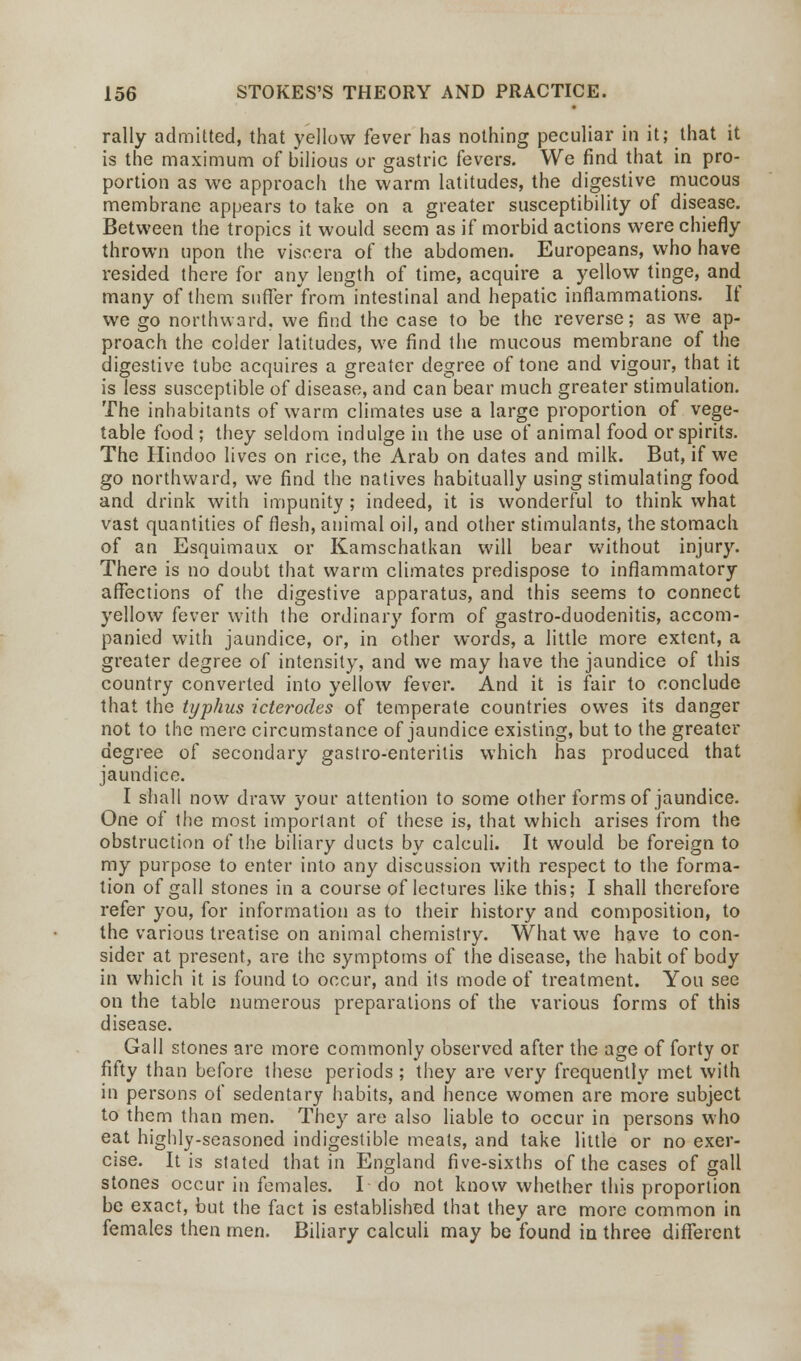 rally admitted, that yellow fever has nothing peculiar in it; that it is the maximum of bilious or gastric fevers. We find that in pro- portion as we approach the warm latitudes, the digestive mucous membrane appears to take on a greater susceptibility of disease. Between the tropics it would seem as if morbid actions were chiefly thrown upon the viscera of the abdomen. Europeans, who have resided there for any length of time, acquire a yellow tinge, and many of them suffer from intestinal and hepatic inflammations. If we go northward, we find the case to be the reverse; as we ap- proach the colder latitudes, we find the mucous membrane of the digestive tube acquires a greater degree of tone and vigour, that it is less susceptible of disease, and can bear much greater stimulation. The inhabitants of warm climates use a large proportion of vege- table food ; they seldom indulge in the use of animal food or spirits. The Hindoo lives on rice, the Arab on dates and milk. But, if we go northward, we find the natives habitually using stimulating food and drink with impunity; indeed, it is wonderful to think what vast quantities of flesh, animal oil, and other stimulants, the stomach of an Esquimaux or Kamschatkan will bear without injury. There is no doubt that warm climates predispose to inflammatory affections of the digestive apparatus, and this seems to connect yellow fever with the ordinary form of gastro-duodenitis, accom- panied with jaundice, or, in other words, a little more extent, a greater degree of intensity, and we may have the jaundice of this country converted into yellow fever. And it is fair to conclude that the typhus icterodes of temperate countries owes its danger not to the mere circumstance of jaundice existing, but to the greater degree of secondary gastro-enteritis which has produced that jaundice. I shall now draw your attention to some other forms of jaundice. One of the most important of these is, that which arises from the obstruction of the biliary ducts by calculi. It would be foreign to my purpose to enter into any discussion with respect to the forma- tion of gall stones in a course of lectures like this; I shall therefore refer you, for information as to their history and composition, to the various treatise on animal chemistry. What we have to con- sider at present, are the symptoms of the disease, the habit of body in which it is found to occur, and its mode of treatment. You see on the table numerous preparations of the various forms of this disease. Gall stones are more commonly observed after the age of forty or fifty than before these periods ; they are very frequently met with in persons of sedentary habits, and hence women are more subject to them than men. They are also liable to occur in persons who eat highly-seasoned indigestible meats, and take little or no exer- cise. It is stated that in England five-sixths of the cases of gall stones occur in females. I do not know whether this proportion be exact, but the fact is established that they are more common in females then men. Biliary calculi may be found in three different