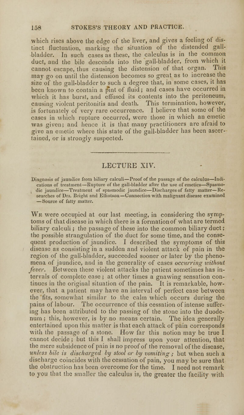 which rises above the edge of the liver, and gives a feeling of dis- tinct fluctuation, marking the situation of the distended gall- bladder. In such cases as these, the calculus is in the common duct, and the bile descends into the gall-bladder, from which it cannot escape, thus causing the distension of that organ. This may go on until the distension becomes so great as to increase the size of the gall-bladder to such a degree that, in some cases, it has been known to contain a pint of fluid; and cases have occurred in which it has burst, and effused its contents into the peritoneum, causing violent peritonitis and death. This termination, however, is fortunately of very rare occurrence. I believe that some of the cases in which rupture occurred, were those in which an emetic was given; and hence it is that many practitioners are afraid to give an emetic where this state of the gall-bladder has been ascer- tained, or is strongly suspected. LECTURE XIV. Diagnosis of jaundice from biliary calculi—Proof of the passage of the calculus—Indi- cations of treatment—Rupture of the gall-bladder after the use of emetics—Spasmo- dic jaundice—Treatment of spasmodic jaundice—Discharges of fatty matter—Re- searches of Drs. Bright and Elliotson—Connection with malignant disease examined — Source of fatty matter. We were occupied at our last meeting, in considering the symp- toms of that disease in which there is a formation of what are termed biliary calculi; the passage of these into the common biliary duct; the possible strangulation of the duct for some time, and the conse- quent production of jaundice. I described the symptoms of this disease as consisting in a sudden and violent attack of pain in the region of the gall-bladder, succeeded sooner or later by the pheno- mena of jaundice, and in the generality of cases occurring without fever. Between these violent attacks the patient sometimes has in- tervals of complete ease; at other times a gnawing sensation con- tinues in the original situation of the pain. It is remarkable, how- ever, that a patient may have an interval of perfect ease between the fits, somewhat similar to the calm which occurs during the pains of labour. The occurrence of this cessation of intense suffer- ing has been attributed to the passing of the stone into the duode- num ; this, however, is by no means certain. The idea generally entertained upon this matter is that each attack of pain corresponds with the passage of a stone. How far this notion may be true I cannot decide ; but this I shall impress upon your attention, that the mere subsidence of pain is no proof of the removal of the disease, unless bile is discharged by stool or by vomiting; but when such a discharge coincides with the cessation of pain, you may be sure that the obstruction has been overcome for the time. I need not remark to you that the smaller the calculus is, the greater the facility with