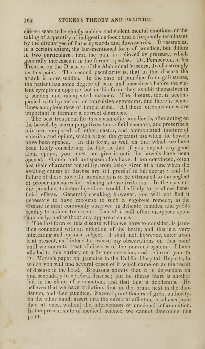causes seem to be chiefly sudden and violent mental emotions, or the taking of a quantity of indigestible food; and it frequently terminates by the discharges of flatus upwards and downwards. It resembles, in a certain extent, the last-mentioned form of jaundice, but differs in two particulars; first, the pain is relieved by pressure, which generally increases it in the former species. Dr. Pemberton, in his Treatise on the Diseases of the Abdominal Viscera, dwells strongly on this point. The second peculiarity is, that in this disease the attack is more sudden. In the case of jaundice from gall stones, the patient has some degree of pain and uneasiness before the vio- lent symptoms appear; but in this form they exhibit themselves in a sudden and unexpected manner. The disease, too, is accom- panied with hysterical or convulsive symptoms, and there is some- times a copious flow of limpid urine. All these circumstances are important in forming a correct diagnosis. The best treatment for this spasmodic jaundice is, after acting on the bowels by warm purgatives, to use fetid enemata, and prescribe a mixture composed of ether, castor, and ammoniated tincture of valerian and opium, which are of the greatest use when the bowels have been opened. In this form, as well as that which we have been lately considering, the fact is, that if you expect any good from opium, you must not give it until the bowels have been opened. Opium and antispasmodics have, I am convinced, often lost their character for utility, from being given at a time when the exciting causes of disease are still present in full energy; and the failure of these powerful auxiliaries is to be attributed to the neglect of proper measures for reducing intense irritation. In the spasmo- dic jaundice, tobacco injections would be likely to produce bene- ficial effects. Generally speaking, however, you will not find it necessary to have recourse to such a vigorous remedy, as the disease is most commonly observed in delicate females, and yields readily to milder treatment. Indeed, it will often disappear spon- vaneously, and without any apparent cause. The last form of this disease which we have to consider, is jaun- dice connected with an affection of the brain; and this is a very interesting and curious subject. I shall not, however;, enter upon it at present, as I intend to reserve my observations on this point until we come to treat of diseases of the nervous system. I have alluded to this variety on a former occasion, and referred you to Dr. Marsh's paper on jaundice in the Dublin Hospital Reports, in which you will find several cases of it which came on as the result of disease in the head. Broussais admits that it is dependent on and secondary to cerebral disease; but he thinks there is another link in the chain of connection, and that this is duodenitis. He believes that we have irritation, first in the brain, next in the duo- denum, and then jaundice. Several practitioners of great authority, on the other hand, assert that the cerebral affection produces jaun- dice at once, without the intervention of duodenal inflammation. In the present state of medical science we cannot determine this point.