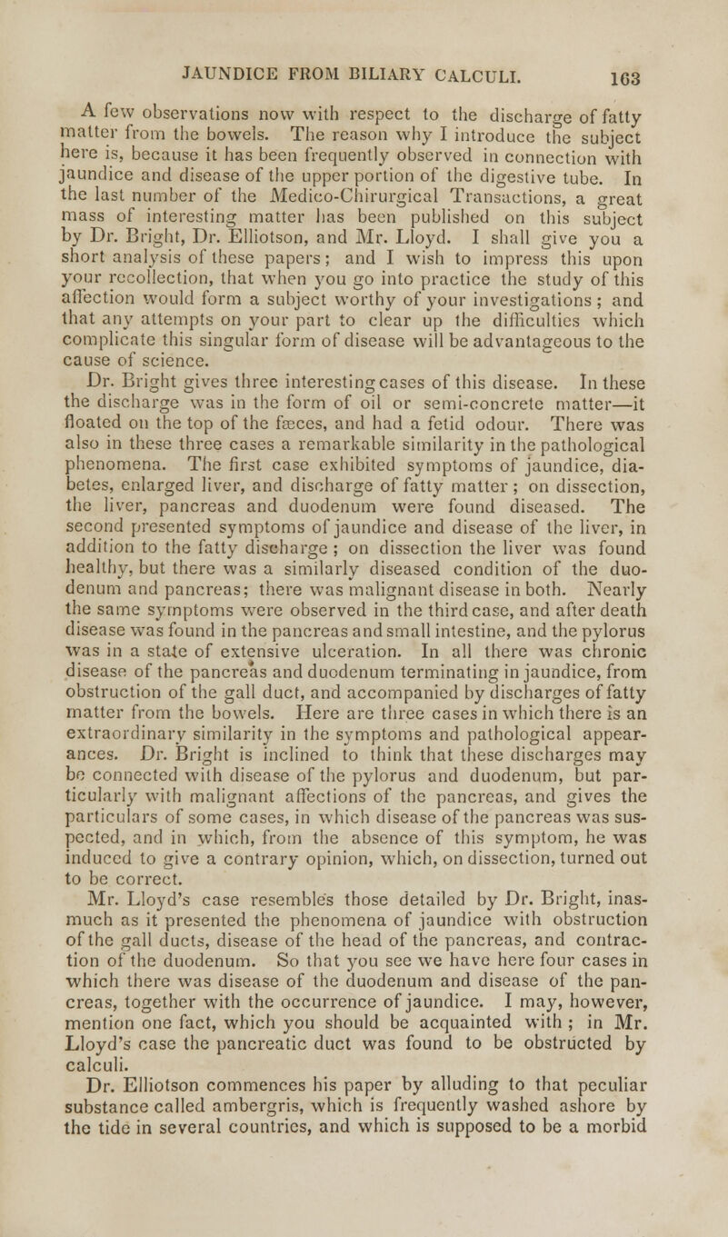 A few observations now with respect to the discharge of fatty- matter from the bowels. The reason why I introduce the subject here is, because it has been frequently observed in connection with jaundice and disease of the upper portion of the digestive tube. In the last number of the Medico-Chirurgical Transactions, a great mass of interesting matter has been published on this subject by Dr. Bright, Dr. Elliotson, and Mr. Lloyd. I shall give you a short analysis of these papers; and I wish to impress this upon your recollection, that when you go into practice the study of this affection would form a subject worthy of your investigations; and that any attempts on your part to clear up the difficulties which complicate this singular form of disease will be advantageous to the cause of science. Dr. Bright gives three interesting cases of this disease. In these the discharge was in the form of oil or semi-concrete matter—it floated on the top of the fseces, and had a fetid odour. There was also in these three cases a remarkable similarity in the pathological phenomena. The first case exhibited symptoms of jaundice, dia- betes, enlarged liver, and discharge of fatty matter; on dissection, the liver, pancreas and duodenum were found diseased. The second presented symptoms of jaundice and disease of the liver, in addition to the fatty discharge ; on dissection the liver was found healthy, but there was a similarly diseased condition of the duo- denum and pancreas; there was malignant disease in both. Nearly the same symptoms were observed in the third case, and after death disease was found in the pancreas and small intestine, and the pylorus was in a stale of extensive ulceration. In all there was chronic disease of the pancreas and duodenum terminating in jaundice, from obstruction of the gall duct, and accompanied by discharges of fatty matter from the bowels. Here are three cases in which there is an extraordinary similarity in the symptoms and pathological appear- ances. Dr. Bright is inclined to think that these discharges may be connected with disease of the pylorus and duodenum, but par- ticularly with malignant affections of the pancreas, and gives the particulars of some cases, in which disease of the pancreas was sus- pected, and in which, from the absence of this symptom, he was induced to give a contrary opinion, which, on dissection, turned out to be correct. Mr. Lloyd's case resembles those detailed by Dr. Bright, inas- much as it presented the phenomena of jaundice with obstruction of the gall ducts, disease of the head of the pancreas, and contrac- tion of the duodenum. So that you see we have here four cases in which there was disease of the duodenum and disease of the pan- creas, together with the occurrence of jaundice. I may, however, mention one fact, which you should be acquainted with ; in Mr. Lloyd's case the pancreatic duct was found to be obstructed by calculi. Dr. Elliotson commences his paper by alluding to that peculiar substance called ambergris, which is frequently washed ashore by the tide in several countries, and which is supposed to be a morbid