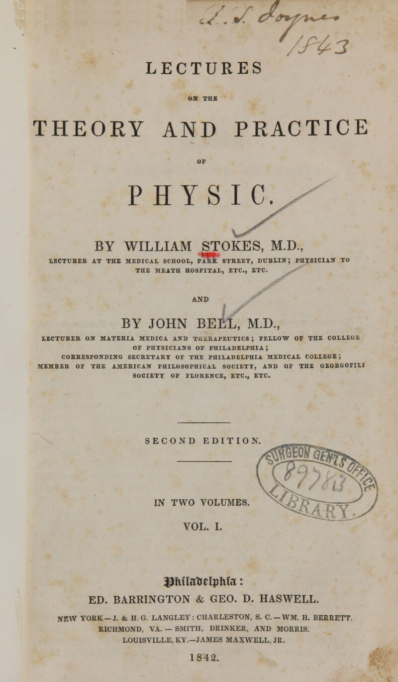 2:sJ* /&3 LECTURES THEORY AND PRACTICE PHYSIC. BY WILLIAM STOKES, M.D., LECTURER AT THE MEDICAL SCHOOL, PARK STREET, DUBLIN; PHYSICIAN TO THE MEATH HOSPITAL, ETC., ETC. AND BY JOHN BEEL, M.D., LECTURER ON MATERIA MEDICA AND THERAPEUTICS ; FELLOW OF THE COLLEGE OF PHYSICIANS OF PHILADELPHIA; CORRESPONDING SECRETARY OF THE PHILADELPHIA MEDICAL COLLEGE ; MEMBER OF THE AMERICAN PHILOSOPHICAL SOCIETY, AND OF THE GEORGOFILI SOCIETY OF FLORENCE, ETC., ETC. SECOND EDITION IN TWO VOLUMES. VOL. I. ED. BARRINGTON & GEO. D. HASWELL. NEW YORK —J. &. H.G. LANGLEV: CHARLESTON, S. C.-WM. H. BERRETT. RICHMOND, VA. — SMITH, DRINKER, AND MORRIS. LOUISVILLE, KY.-JAMES MAXWELL, JR. 18'42.