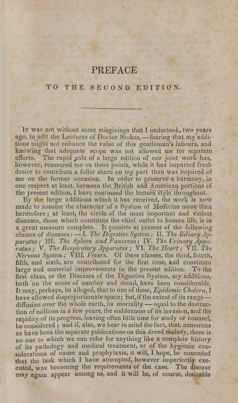 PREFACE TO THE SECOND EDITION. It was not without some misgivings that I undertook, two years ago, to edit the Lectures of Doctor Stokes,— fearing that my addi- tions might not enhance the value of this gentleman's labours, and knowing that adequate scope was not allowed me for separate efforts. The rapid ^ale of a large edition of our joint work has, however, reassured me on these points, while it has imparted fresh desire to contribute a fuller share on my part than was required of me on the former occasion. In order to preserve a harmony, in one respect at least, between the British and American portions of the present edition, I have continued the lecture style throughout. By the large additions which it has received, the work is now made to assume the character of a System of Medicine more than heretofore ; at least, the circle of the most important and violent diseases, those which constitute the chief outlet to human life, is in a great measure complete. It consists at present of the following classes of diseases: — I. The Digestive System; II. The Biliary Ap- paratus; III. The Spleen and Pancreas; IV. The Urinary Appa- ratus ; V. The Respiratory Apparatus ; VI. The Heart; VII. The Nervous System ; VIII. Fevers. Of these classes, the third, fourth, fifth, and sixth, are contributed for the first time, and constitute large and material improvements in the present edition. To the first class, or the Diseases of the Digestive System, my additions, both on the score of number and detail, have been considerable. It may, perhaps, be alleged, that to one of these, Epidemic Cholera, I have allowed disproportionate space; but,if the extent of its range— diffusion over the whole earth, its mortality — equal to the destruc- tion of millions in a few years, the suddenness of its invasion, and the rapidity of its progress, leaving often little time for study or counsel, be considered ; and if, also, we bear in mind the fact, that, numerous as have been the separate publications on this dread malady, there is no one to which we can refer for anything like a complete history of its pathology and medical treatment, or of the hygienic con- siderations of cause and prophylaxis, it will, I hope, be conceded that the task which I have attempted, however imperfectly exe- cuted, was becoming the requirements of the case. The disease may again appear among us, and it will be, of course, desirable