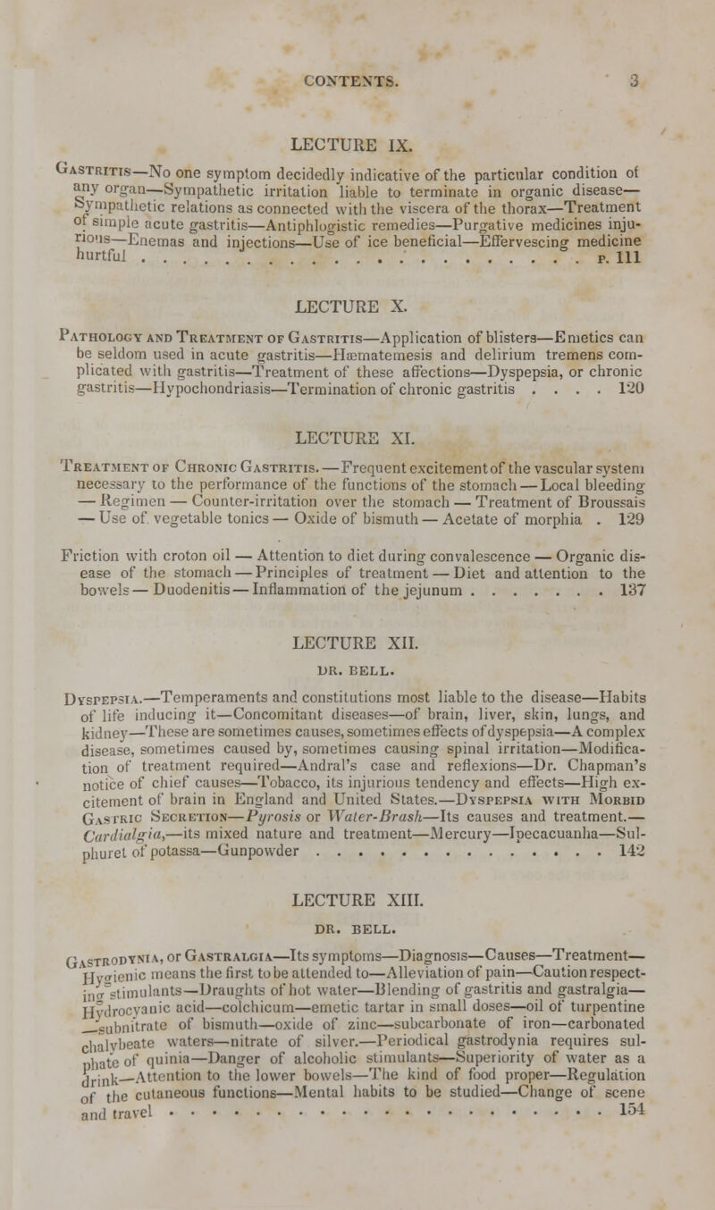 LECTURE IX. Gastritis—No one symptom decidedly indicative of the particular condition ot any organ—Sympathetic irritation liable to terminate in organic disease— Sympathetic relations as connected with the viscera of the thorax—Treatment or simple acute gastritis—Antiphlogistic remedies—Purgative medicines inju- rious—Enemas and injections—Use of ice beneficial—Effervescing medicine hurtful p. Ill LECTURE X. Pathology and Treatment of Gastritis—Application of blisters—Emetics can be seldom used in acute gastritis—Hsematemesis and delirium tremens com- plicated with gastritis—Treatment of these affections—Dyspepsia, or chronic gastritis—Hypochondriasis—Termination of chronic gastritis .... 120 LECTURE XI. Treatment of Chronic Gastritis.—Frequent excitement of the vascular system necessary to the performance of the functions of the stomach — Local bleeding — Regimen — Counter-irritation over the stomach — Treatment of Broussais — Use of. vegetable tonics — Oxide of bismuth — Acetate of morphia . 129 Friction with croton oil — Attention to diet during convalescence — Organic dis- ease of the stomach — Principles of treatment — Diet and attention to the bowels — Duodenitis — Inflammation of the jejunum 137 LECTURE XII. DR. BELL. Dyspepsia.—Temperaments and constitutions most liable to the disease—Habits of life inducing it—Concomitant diseases—of brain, liver, skin, lungs, and kidney—These are sometimes causes, sometimes effects of dyspepsia—A complex disease, sometimes caused by, sometimes causing spinal irritation—Modifica- tion of treatment required—Andral's case and reflexions—Dr. Chapman's notice of chief causes—Tobacco, its injurious tendency and effects—High ex- citement of brain in England and United States.—Dyspepsia with Morbid Gastric Secretion—Pyrosis or Waler-Brash—Its causes and treatment.— Cardialgia,—its mixed nature and treatment—Mercury—Ipecacuanha—Sul- phuret of potassa—Gunpowder 142 LECTURE XIII. DR. BELL. C astrodysia, or Gastralgia—Its symptoms—Diagnosis—Causes—Treatment— Hytf ienic means the first to be attended to—Alleviation of pain—Caution respect- [nff stimulants—Draughts of hot water—Blending of gastritis and gastralgia— Hydrocyanic acid—colchicum—emetic tartar in small doses—oil of turpentine ;lubnitrate of bismuth—oxide of zinc—subcarbonate of iron—carbonated chalybeate waters—nitrate of silver.—Periodical gastrodynia requires sul- phate of quinia—Danger of alcoholic stimulants—Superiority of water as a drink Attention to the lower bowels—The kind of food proper—Regulation of the cutaneous functions—Mental habits to be studied—Change of scene and travel 154