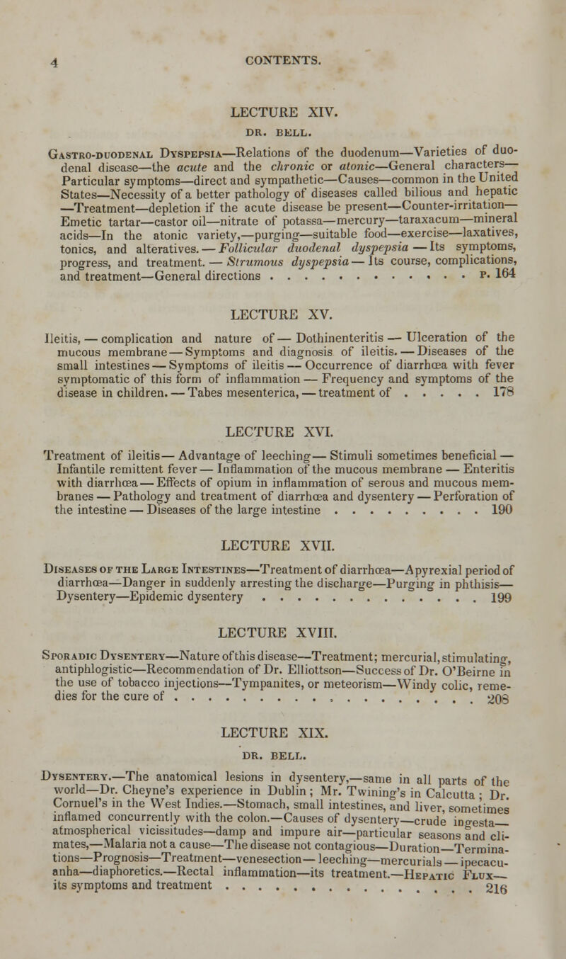 LECTURE XIV. DR. BELL. Gastro-duodenal Dyspepsia—Relations of the duodenum—Varieties of duo- denal disease—the acute and the chronic or atonic—General characters— Particular symptoms—direct and sympathetic—Causes—common in the United States—Necessity of a better pathology of diseases called bilious and hepatic —Treatment—depletion if the acute disease be present—Counter-irritation— Emetic tartar—castor oil—nitrate of potassa—mercury—taraxacum—mineral acids—In the atonic variety,—purging—suitable food—exercise—laxatives, tonics, and alteratives. — Follicular duodenal dyspepsia — Its symptoms, progress, and treatment. — Strumous dyspepsia—its course, complications, and treatment—General directions v. 164 LECTURE XV. Ileitis, — complication and nature of—Dothinenteritis — Ulceration of the mucous membrane — Symptoms and diagnosis of ileitis. — Diseases of the small intestines — Symptoms of ileitis — Occurrence of diarrhoea with fever symptomatic of this form of inflammation — Frequency and symptoms of the disease in children. — Tabes mesenterica, — treatment of 178 LECTURE XVI. Treatment of ileitis— Advantage of leeching— Stimuli sometimes beneficial — Infantile remittent fever— Inflammation of the mucous membrane — Enteritis with diarrhoea — Effects of opium in inflammation of serous and mucous mem- branes— Pathology and treatment of diarrhoea and dysentery — Perforation of the intestine — Diseases of the large intestine 190 LECTURE XVII. Diseases of the Large Intestines—Treatment of diarrhoea—Apyrexial period of diarrhoea—Danger in suddenly arresting the discharge—Purging in phthisis— Dysentery—Epidemic dysentery 199 LECTURE XVIII. Sporadic Dysentery—Nature of this disease—Treatment; mercurial, stimulating, antiphlogistic—Recommendation of Dr. Elliottson—Success of Dr. O'Beirne fn the use of tobacco injections—Tympanites, or meteorism—Windy colic, reme- dies for the cure of 208 LECTURE XIX. DR. BELL. Dysentery.—The anatomical lesions in dysentery,—same in all parts of the world—Dr. Cheyne's experience in Dublin ; Mr. Twining's in Calcutta ■ Dr. Cornuel's in the West Indies.—Stomach, small intestines, and liver, sometimes inflamed concurrently with the colon.—Causes of dysentery crude ingesta atmospherical vicissitudes—damp and impure air—particular seasons and cli- mates,—Malaria not a cause—The disease not contagious—Duration Termina- tions—Prognosis—Treatment—venesection— leeching—mercurials ipecacu- anha—diaphoretics.—Rectal inflammation—its treatment.—Hepatic Flux its symptoms and treatment 216