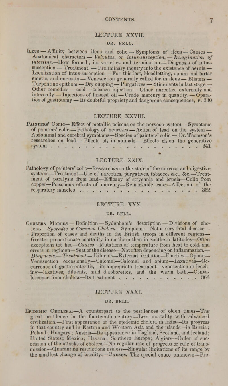 LECTURE XXVII. DR. BELL. Ileus — Affinity between ileus and colic — Symptoms of ileus — Causes — Anatomical characters—Volvulus, or intussusception,—Invagination of intestine.—How formed ; its varieties and termination — Diagnosis of intus- susception — Treatment. — Preliminary inquiry into the existence of hernia — Localization of intus-susception—For this last, bloodletting, opium and tartar emetic, and enemata— Venesection generally called for in ileus — Blisters — Turpentine epithem — Dry cupping — Purgatives — Stimulants in last stage — Other remedies — cold—tobacco injection — Other narcotics externally and internally — Injections of linseed oil — Crude mercury in quantity. — Opera- tion of gastrotomy — its doubtful propriety and dangerous consequences, p. 330 LECTURE XXVIII. Painters' Colic—Effect of metallic poisons on the nervous system— Symptoms of painters' colic — Pathology of neuroses — Action of lead on the system — Abdominal and cerebral symptoms—Species of painters' colic — Dr. Thomson's researches on lead — Effects of, in animals — Effects of, on the generative system 341 LECTURE XXIX. Pathology of painters'colic—Researches on the state of the nervous and digestive systems—Treatment—Use of narcotics, purgatives, tobacco, &c, &c.—Treat- ment of paralysis from lead—Efficacy of strychnia and brucia—Colic from copper—Poisonous effects of mercury—Remarkable case—Affection of the respiratory muscles 352. LECTURE XXX. DR. BELL. Cholera Morbus — Definition — Sydenham's description — Divisions of cho- lera.—Sporadic or Common Cholera—Symptoms—Not a very fatal disease— Proportion of cases and deaths in the British troops in different regions— Greater proportionate mortality in northern than in southern latitudes—Often exceptions tot his.—Causes—Mutations of temperature from heat to cold, and errors in regimen—Seat of the disease—Not often depending on inflammation.— Diagnosis.— Treatment — Diluents—External irritation—Emetics—Opium— Venesection occasionally—Calomel—Calomel and opium—Laxatives—Oc- currence of gastro-enteritis,—its appropriate treatment—venesection or leech- ing—laxatives, diluents, mild diaphoretics, and the warm bath.—Conva- lescence from cholera—Its treatment 363 LECTURE XXXI. DR. BELL. Epidemic Cholera.—A counterpart to the pestilences of olden times—The great pestilence in the fourteenth century—Less mortality with advanced civilization.—First appearance of the epidemic cholera in India—Its progress in that country and in Eastern and Western Asia and the islands—in Russia; Poland; Hungary; Austria—Its appearance in England, Scotland, and Ireland; United States; Mexico; Havana; Southern Europe; Algiers—Order of suc- cession of the attacks of cholera—No regular rate of progress or rule of trans- mission— Quarantine restrictions useless—Singular limitations of its range by the smallest change of locality.—Causes. The special cause unknown—Pre-