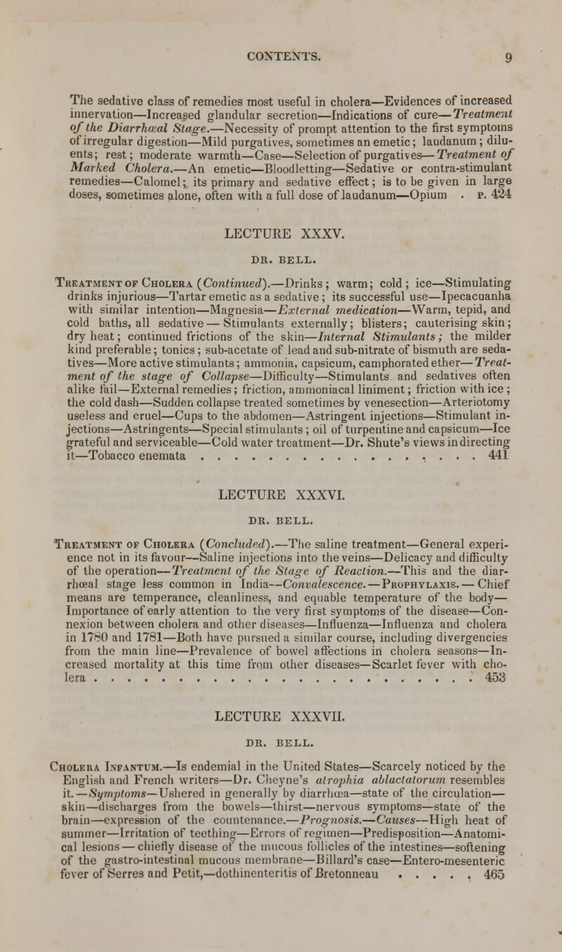 The sedative class of remedies most useful in cholera—Evidences of increased innervation—Increased glandular secretion—Indications of cure—Treatment of the Diarrheal Stage.—Necessity of prompt attention to the first symptoms of irregular digestion—Mild purgatives, sometimes an emetic; laudanum; dilu- ents; rest; moderate warmth—Case—Selection of purgatives—Treatment of Marked Cholera.—An emetic—Bloodletting—Sedative or contra-stimulant remedies—Calomel; its primary and sedative effect; is to be given in large doses, sometimes alone, often with a full dose of laudanum—Opium . p. 424 LECTURE XXXV. DR. BELL. Treatment of Cholera (Continued).—Drinks; warm; cold; ice—Stimulating drinks injurious—Tartar emetic as a sedative ; its successful use—Ipecacuanha with similar intention—Magnesia—External medication—Warm, tepid, and cold baths, all sedative — Stimulants externally; blisters; cauterising skin; dry heat; continued frictions of the skin—Internal Stimulants; the milder kind preferable; tonics; sub-acetate of lead and sub-nitrate of bismuth are seda- tives—More active stimulants; ammonia, capsicum, camphorated ether—Treat- ment of the stage of Collapse—Difficulty—Stimulants and sedatives often alike fail—External remedies; friction, ammoniacal liniment; friction with ice ; the cold dash—Sudden collapse treated sometimes by venesection—Arteriotomy useless and cruel—Cups to the abdomen—Astringent injections—Stimulant in- jections—Astringents—Special stimulants ; oil of turpentine and capsicum—Ice grateful and serviceable—Cold water treatment—Dr. Shute's views in directing it—Tobacco enemata 441 LECTURE XXXVI. DR. BELL. Treatment of Cholera (Concluded).—The saline treatment—General experi- ence not in its favour—Saline injections into the veins—Delicacy and difficulty of the operation—Treatment of the Stage of Reaction.—This and the diar- rheal stage less common in India—Convalescence.—Prophylaxis. — Chief means are temperance, cleanliness, and equable temperature of the body— Importance of early attention to the very first symptoms of the disease—Con- nexion between cholera and other diseases—Influenza—Influenza and cholera in 1780 and 1781—Both have pursued a similar course, including divergencies from the main line—Prevalence of bowel affections in cholera seasons—In- creased mortality at this time from other diseases—Scarlet fever with cho- lera 453 LECTURE XXXVII. DR. BELL. Cholera Infantum.—Is endemial in the United States—Scarcely noticed by the English and French writers—Dr. Cheyne's atrophia ablactatorum resembles it.—Symptoms—Ushered in generally by diarrhoea—state of the circulation— skin—discharges from the bowels—thirst—nervous symptoms—state of the brain—expression of the countenance.—Prognosis.—Causes—High heat of summer—Irritation of teething—Errors of regimen—Predisposition—Anatomi- cal lesions — chiefly disease of the mucous follicles of the intestines—softening of the gastro-intestinal mucous membrane—Billard's case—Entero-mesenteric fever of Serres and Petit,—dothinenteritis of Bretonneau ..... 465