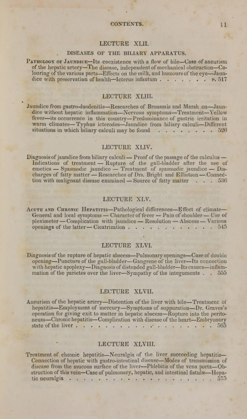LECTURE XLII. , DISEASES OF THE BILIARY APPARATUS. Pathology of Javndice—Its coexistence with a flow of bile—Case of aneurism of the hepatic artery—The disease, independent of mechanical obstruction—Co- louring of the various parts—Effects on the milk, and humours of the eye—Jaun- dice with preservation of health—Icterus infantum p. 517 LECTURE XLIII. Jaundice from gastro-duodenitis—Researches of Broussais and Marsh on—Jaun- dice without hepatic inflammation—Nervous symptoms—Treatment—Yellow fever—its occurrence in this country—Predominance of gastric irritation in warm climates—Typhus icterodes—Jaundice from biliary calculi—Different situations in which biliary calculi may be found 526 LECTURE XLIV. Diagnosis of jaundice from biliary calculi — Proof of the passage of the calculus —• Indications of treatment — Rupture of the gall-bladder after the use of emetics — Spasmodic jaundice — Treatment of spasmodic jaundice — Dis- charges of fatty matter — Researches of Drs. Bright and Elliotson — Connec- tion with malignant disease examined — Source of fatty matter . . . 536 LECTURE XLV. Acute and Chronic Hepatitis—Pathological differences—ISffect of climate— General and local symptoms — Character of fever — Pain of shoulder— Use of pleximeter — Complication with jaundice — Resolution — Abscess — Various openings of the latter—Cicatrization 545 LECTURE XLVI. Diagnosis of the rupture of hepatic abscess—Pulmonary openings—Case of double opening—Puncture of the gall-bladder—Gangrene of the liver—Its connection with hepatic apoplexy—Diagnosis of distended gall-bladder—Its causes—inflam- mation of the parietes over the liver—Sympathy of the integuments . . 555 LECTURE XLVII. Aneurism of the hepatic artery—Distention of the liver with bile—Treatment of hepatitis—Employment of mercury—Symptoms of suppuration—Dr. Graves's operation for giving exit to matter in hepatic abscess—Rupture into the perito- neum—Chronic hepatitis—Complication with disease of the heart—Embryonary state of the liver 565 LECTURE XLVIII. Treatment of chronic hepatitis—Neuralgia of the liver succeeding hepatitis— Connection of hepatic with gastro-int.estinal disease—Modes of transmission of disease from the mucous surface of the liver—Phlebitis of the vena porta—Ob- struction of this vein—Case of pulmonary, hepatic, and intestinal fistulae—Hepa- tic neuralgia 5*5