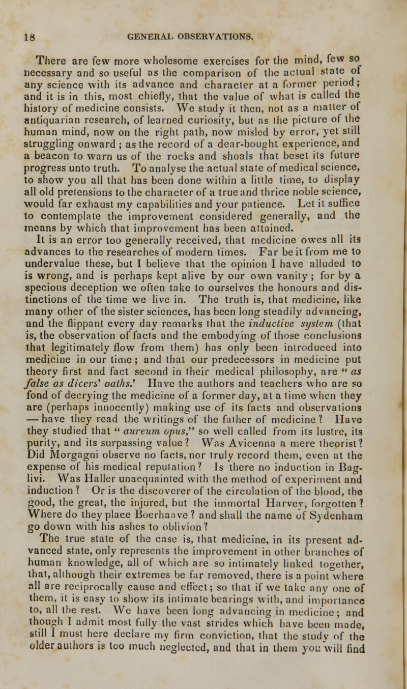 There are few more wholesome exercises for the mind, few so necessary and so useful as the comparison of the actual state of any science with its advance and character at a former period; and it is in this, most chiefly, that the value of what is called the history of medicine consists. We study it then, not as a matter of antiquarian research, of learned curiosity, but as the picture of the human mind, now on the right path, now misled by error, yet still struggling onward ; as the record of a dear-bought experience, and a beacon to warn us of the rocks and shoals that beset its future progress unto truth. To analyse the actual state of medical science, to show you all that has been done within a little time, to display all old pretensions to the character of a true and thrice noble science, would far exhaust my capabilities and your patience. Let it suffice to contemplate the improvement considered generally, and the means by which that improvement has been attained. It is an error too generally received, that medicine owes all its advances to the researches of modern times. Far be it from me to undervalue these, but I believe that the opinion I have alluded to is wrong, and is perhaps kept alive by our own vanity ; for by a specious deception we often take to ourselves the honours and dis- tinctions of the time we live in. The truth is, that medicine, like many other of the sister sciences, has been long steadily advancing, and the flippant every day remarks that the inductive system (that is, the observation of facts and the embodying of those conclusions that legitimately flow from them) has only been introduced into medicine in our time; and that our predecessors in medicine put theory first and fact second in their medical philosophy, are  as false as dicers' oaths.'' Have the authors and teachers who are so fond of decrying the medicine of a former day, at a time when they are (perhaps innocently) making use of its facts and observations — have they read the writings of the father of medicine? Have they studied that  aureum opus,' so well called from its lustre, its purity, and its surpassing value? Was Avicenna a mere theorist? Did Morgagni observe no facts, nor truly record them, even at the expense of his medical reputation? Is there no induction in Bag- livi. Was Haller unacquainted with the method of experiment and induction ? Or is the discoverer of the circulation of the blood, the good, the great, the injured, but the immortal Harvey, forgotten? Where do they place Boerhaave ? and shall the name of Sydenham go down with his ashes to oblivion? The true state of the case is, that medicine, in its present ad- vanced state, only represents the improvement in other branches of human knowledge, all of which are so intimately linked together, that, although their extremes be far removed, there is a point where all are reciprocally cause and effect; so that if we take any one of them, it is easy to show its intimate bearings with, and importance to, all the rest. We have been long advancing in medicine; and though I admit most fully the vast strides which have been made, still I must here declare'my firm conviction, that the study of the older authors is too much neglected, and that in them you will find