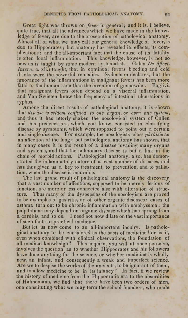 Great light was thrown on fever in general; and it is, I believe, quite true, that all the advances which we have made in the know- ledge of fever, are due to the prosecution of pathological anatomy. Almost all of what we may call our general knowledge of fever, is due to Hippocrates; but anatomy has revealed its effects, its com- plications ; and the all-important fact that the cause of its fatality is often local inflammation. This knowledge, however, is not so new as is taught by some modern systematists. Galen De Affect. Intern, c. xli.) taught, that in continual fevers bleeding and cold drinks were the powerful remedies. Sydenham declares, that the ignorance of the inflammations in malignant fevers has been more fatal to the human race than the invention of gunpowder. Baglivi, that malignant fevers often depend on a visceral inflammation, and Van Svvieten knew the frequency of intestinal ulcerations in typhus. Among the direct results of pathological anatomy, it is shown that disease is seldom confined to one organ, or even one system, and thus it has utterly shaken the nosological system of Cullen and his predecessors, which, you know, consisted in classifying disease by symptoms, which were supposed to point out a certain and single disease. For example, the nosologists class phthisis as an affection of the lung; but pathological anatomy has shown, that in many cases it is the result of a disease invading many organs and systems, and that the pulmonary disease is but a link in the chain of morbid actions. Pathological anatomy, also, has demon- strated the inflammatory nature of a vast number of diseases, and has thus given us a key to treatment, to prevention, and to pallia- tion, when ihe disease is incurable. The last grand result of pathological anatomy is the discovery that a vast number of affections, supposed to be merely lesions of function, are more or less connected also with alteration of struc- ture. Thus many of the dyspepsias of the nosologists are proved to be examples of gastritis, or of other organic diseases; cases of asthma turn out to be chronic inflammation with emphysema; the palpitations may depend on organic disease which has sprung from a carditis, and so on. I need not now dilate on the vast importance of such facts to practical medicine. But let us now come to an all-important inquiry. Is patholo- gical anatomy to be considered as the basis of medicine? or is it, even when combined with clinical observations, the foundation of all medical knowledge? This inquiry, you will at once perceive, involves the question as to whether Hippocrates and his followers have done anything for the science, or whether medicine is wholly new, an infant, and consequently a weak and imperfect science. Are we to despise the works of the ancients, to be ignorant of them, and to allow medicine to be in its infancy? In fact, if we review the history of medicine from the Hippocratic era to the absurdities of Hahnemann, we find that there have been two orders of men, one constituting what we may term the school founders, who made