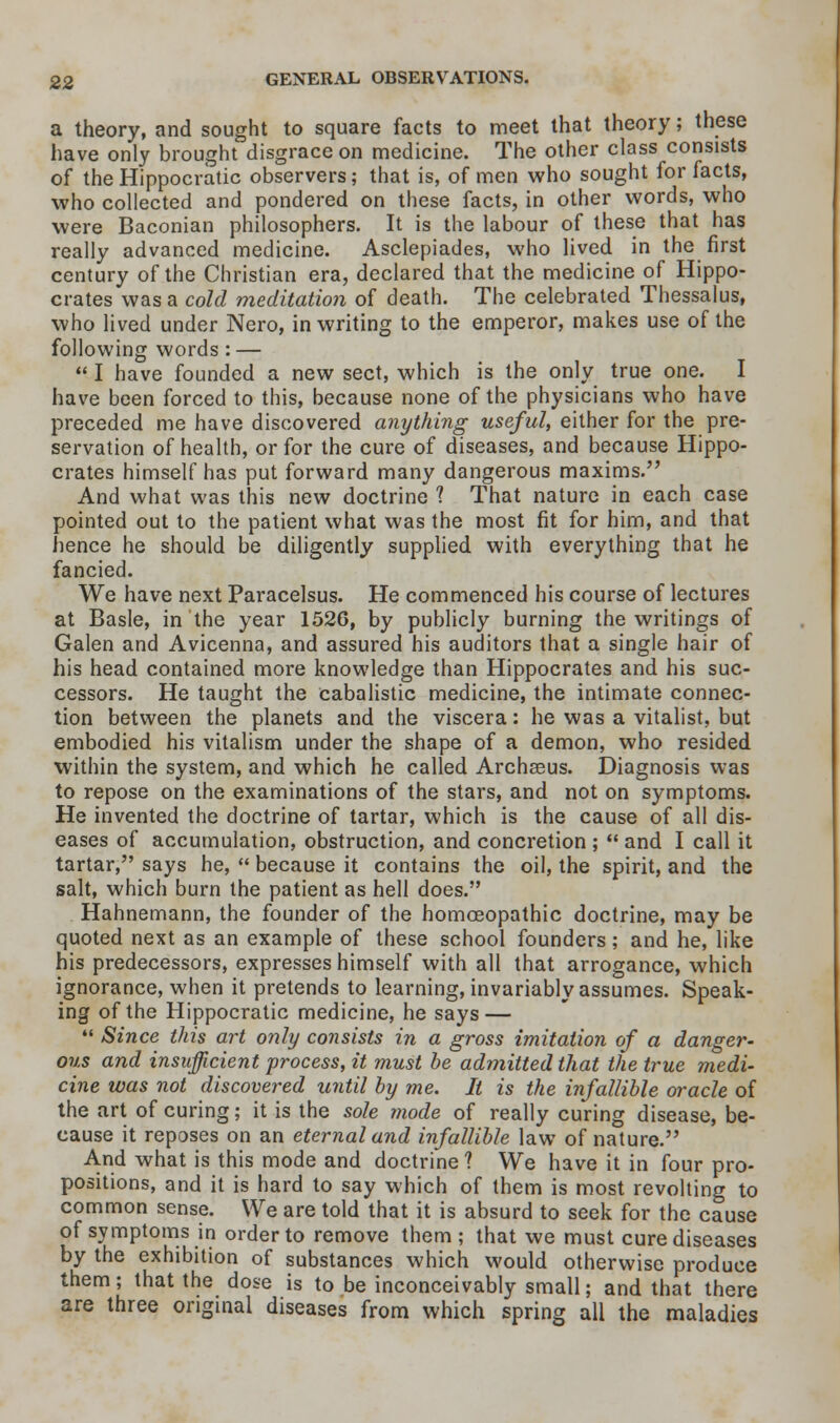 a theory, and sought to square facts to meet that theory; these have only brought disgrace on medicine. The other class consists of the Hippocratic observers; that is, of men who sought for facts, who collected and pondered on these facts, in other words, who were Baconian philosophers. It is the labour of these that has really advanced medicine. Asclepiades, who lived in the first century of the Christian era, declared that the medicine of Hippo- crates was a cold meditation of death. The celebrated Thessalus, who lived under Nero, in writing to the emperor, makes use of the following words : —  I have founded a new sect, which is the only true one. I have been forced to this, because none of the physicians who have preceded me have discovered anything useful, either for the pre- servation of health, or for the cure of diseases, and because Hippo- crates himself has put forward many dangerous maxims. And what was this new doctrine 1 That nature in each case pointed out to the patient what was the most fit for him, and that hence he should be diligently supplied with everything that he fancied. We have next Paracelsus. He commenced his course of lectures at Basle, in the year 1526, by publicly burning the writings of Galen and Avicenna, and assured his auditors that a single hair of his head contained more knowledge than Hippocrates and his suc- cessors. He taught the cabalistic medicine, the intimate connec- tion between the planets and the viscera: he was a vitalist, but embodied his vitalism under the shape of a demon, who resided within the system, and which he called Archaeus. Diagnosis was to repose on the examinations of the stars, and not on symptoms. He invented the doctrine of tartar, which is the cause of all dis- eases of accumulation, obstruction, and concretion ;  and I call it tartar, says he,  because it contains the oil, the spirit, and the salt, which burn the patient as hell does. Hahnemann, the founder of the homoeopathic doctrine, may be quoted next as an example of these school founders; and he, like his predecessors, expresses himself with all that arrogance, which ignorance, when it pretends to learning, invariably assumes. Speak- ing of the Hippocratic medicine, he says —  Since this art only consists in a gross imitation of a danger- ous and insufficient process, it must he admitted that the true medi- cine was not discovered until by me. It is the infallible oracle of the art of curing; it is the sole mode of really curing disease, be- cause it reposes on an eternal and infallible law of nature. And what is this mode and doctrine 1 We have it in four pro- positions, and it is hard to say which of them is most revolting to common sense. We are told that it is absurd to seek for the cause of symptoms in order to remove them; that we must cure diseases by the exhibition of substances which would otherwise produce them; that the dose is to be inconceivably small; and that there are three original diseases from which spring all the maladies