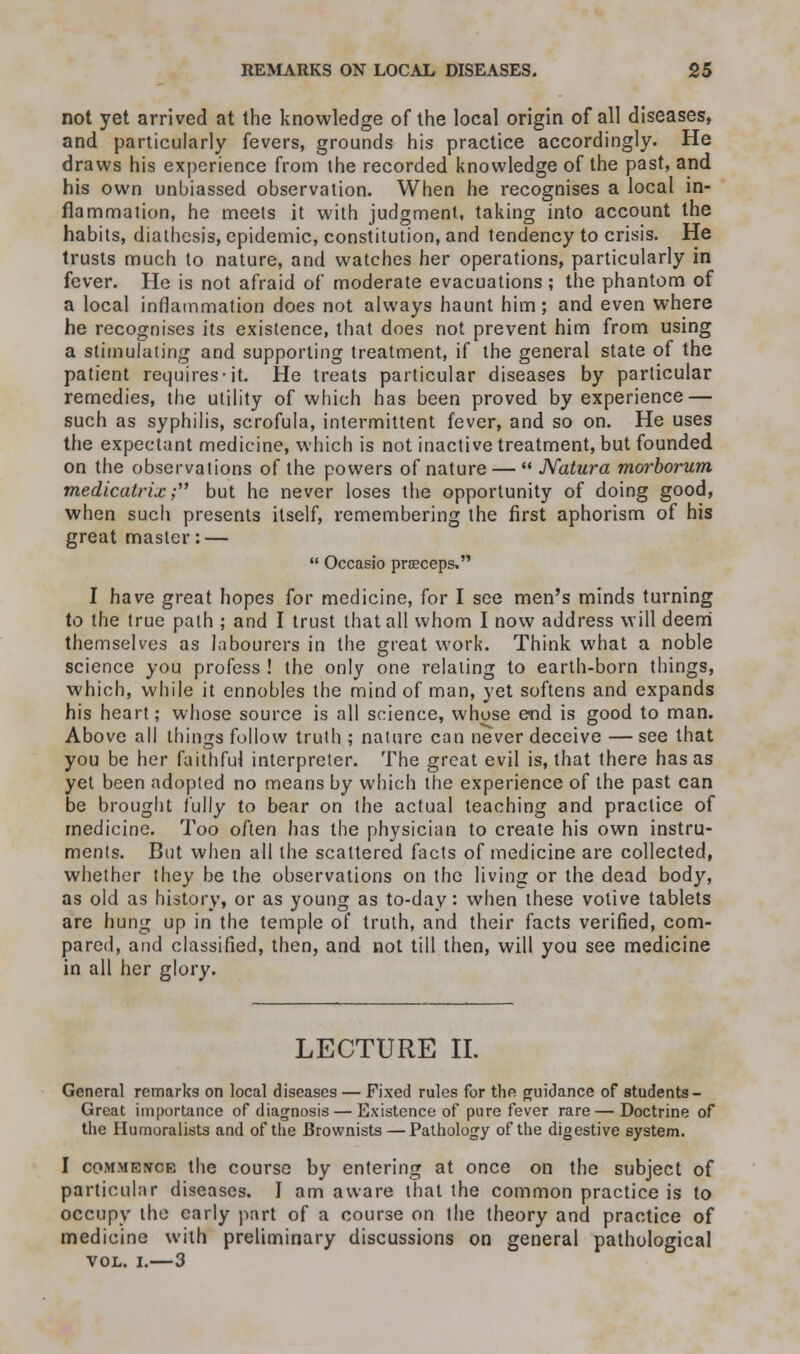 not yet arrived at the knowledge of the local origin of all diseases, and particularly fevers, grounds his practice accordingly. He draws his experience from the recorded knowledge of the past, and his own unbiassed observation. When he recognises a local in- flammation, he meets it with judgment, taking into account the habits, diathesis, epidemic, constitution, and tendency to crisis. He trusts much to nature, and watches her operations, particularly in fever. He is not afraid of moderate evacuations; the phantom of a local inflammation does not always haunt him; and even where he recognises its existence, that does not prevent him from using a stimulating and supporting treatment, if the general state of the patient requires-it. He treats particular diseases by particular remedies, the utility of which has been proved by experience — such as syphilis, scrofula, intermittent fever, and so on. He uses the expectant medicine, which is not inactive treatment, but founded on the observations of the powers of nature —  JVatura morborum medicatrix; but he never loses the opportunity of doing good, when such presents itself, remembering the first aphorism of his great master: —  Occasio preeceps. I have great hopes for medicine, for I see men's minds turning to the true path ; and I trust that all whom I now address will deem themselves as labourers in the great work. Think what a noble science you profess ! the only one relating to earth-born things, which, while it ennobles the mind of man, yet softens and expands his heart; whose source is all science, whose end is good to man. Above all things follow truth ; nature can never deceive — see that you be her faithful interpreter. The great evil is, that there has as yet been adopted no means by which the experience of the past can be brought fully to bear on the actual teaching and practice of medicine. Too often has the physician to create his own instru- ments. But when all the scattered facts of medicine are collected, whether they be the observations on the living or the dead body, as old as history, or as young as to-day: when these votive tablets are hung up in the temple of truth, and their facts verified, com- pared, and classified, then, and not till then, will you see medicine in all her glory. LECTURE II. General remarks on local diseases — Fixed rules for the guidance of students - Great importance of diagnosis — Existence of pure fever rare — Doctrine of the Humoralists and of the Brownists — Pathology of the digestive system. I commence the course by entering at once on the subject of particular diseases. J am aware that the common practice is to occupy the early part of a course on the theory and practice of medicine with preliminary discussions on general pathological vol. i.—3