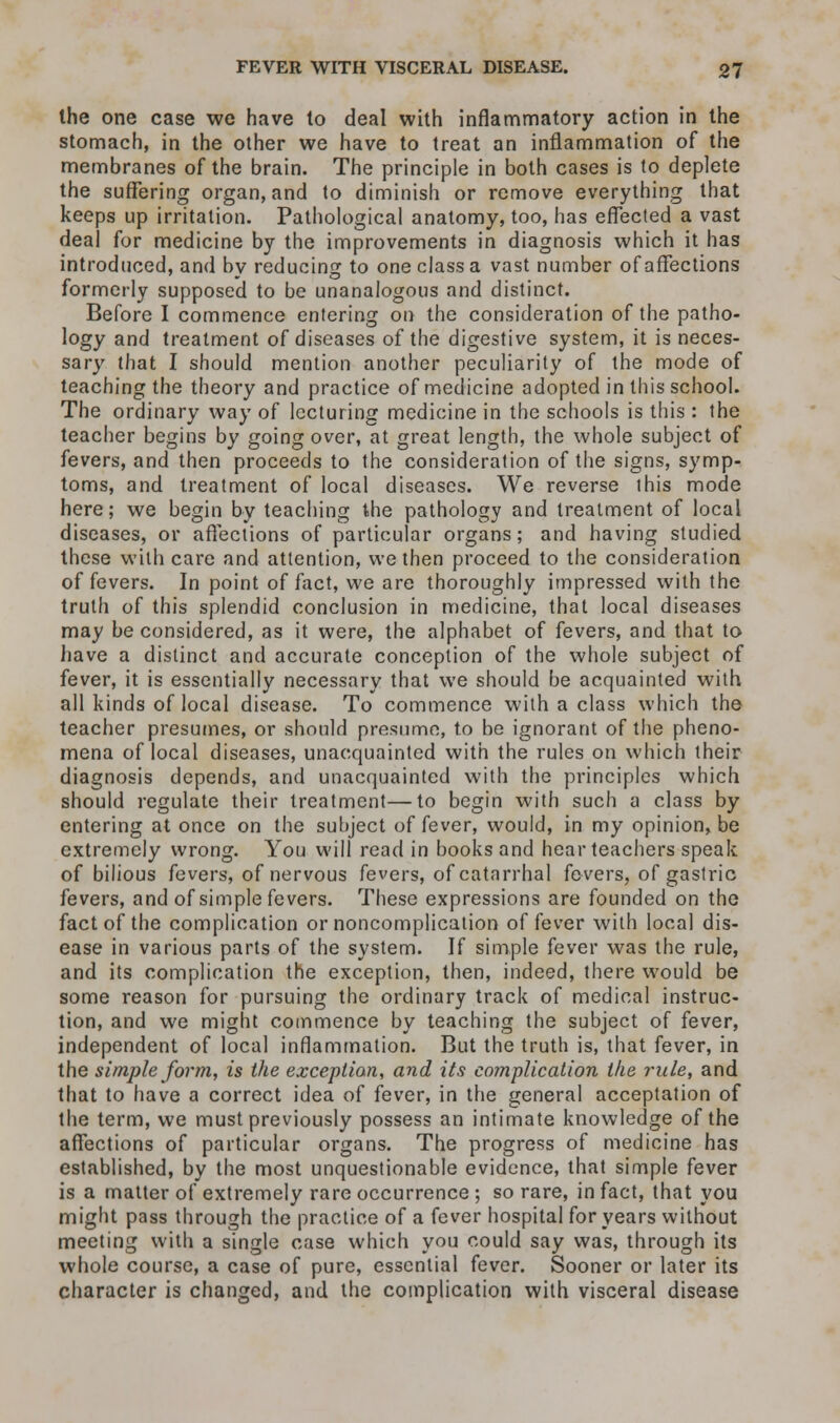 the one case we have to deal with inflammatory action in the stomach, in the other we have to treat an inflammation of the membranes of the brain. The principle in both cases is to deplete the suffering organ, and to diminish or remove everything that keeps up irritation. Pathological anatomy, too, has effected a vast deal for medicine by the improvements in diagnosis which it has introduced, and by reducing to one class a vast number of affections formerly supposed to be unanalogous and distinct. Before I commence entering on the consideration of the patho- logy and treatment of diseases of the digestive system, it is neces- sary that I should mention another peculiarity of the mode of teaching the theory and practice of medicine adopted in this school. The ordinary way of lecturing medicine in the schools is this : the teacher begins by going over, at great length, the whole subject of fevers, and then proceeds to the consideration of the signs, symp- toms, and treatment of local diseases. We reverse this mode here; we begin by teaching the pathology and treatment of local diseases, or affections of particular organs; and having studied these with care and attention, we then proceed to the consideration of fevers. In point of fact, we are thoroughly impressed with the truth of this splendid conclusion in medicine, that local diseases may be considered, as it were, the alphabet of fevers, and that to have a distinct and accurate conception of the whole subject of fever, it is essentially necessary that we should be acquainted with all kinds of local disease. To commence with a class which the teacher presumes, or should presume, to be ignorant of the pheno- mena of local diseases, unacquainted with the rules on which their diagnosis depends, and unacquainted with the principles which should regulate their treatment—to begin with such a class by entering at once on the subject of fever, would, in my opinion, be extremely wrong. You will read in books and hear teachers speak of bilious fevers, of nervous fevers, of catarrhal fevers, of gastric fevers, and of simple fevers. These expressions are founded on the fact of the complication or noncomplication of fever with local dis- ease in various parts of the system. If simple fever was the rule, and its complication the exception, then, indeed, there would be some reason for pursuing the ordinary track of medical instruc- tion, and we might commence by teaching the subject of fever, independent of local inflammation. But the truth is, that fever, in the simple form, is the exception, and its complication the rule, and that to have a correct idea of fever, in the general acceptation of the term, we must previously possess an intimate knowledge of the affections of particular organs. The progress of medicine has established, by the most unquestionable evidence, that simple fever is a matter of extremely rare occurrence ; so rare, in fact, that you might pass through the practice of a fever hospital for years without meeting with a single case which you could say was, through its whole course, a case of pure, essential fever. Sooner or later its character is changed, and the complication with visceral disease