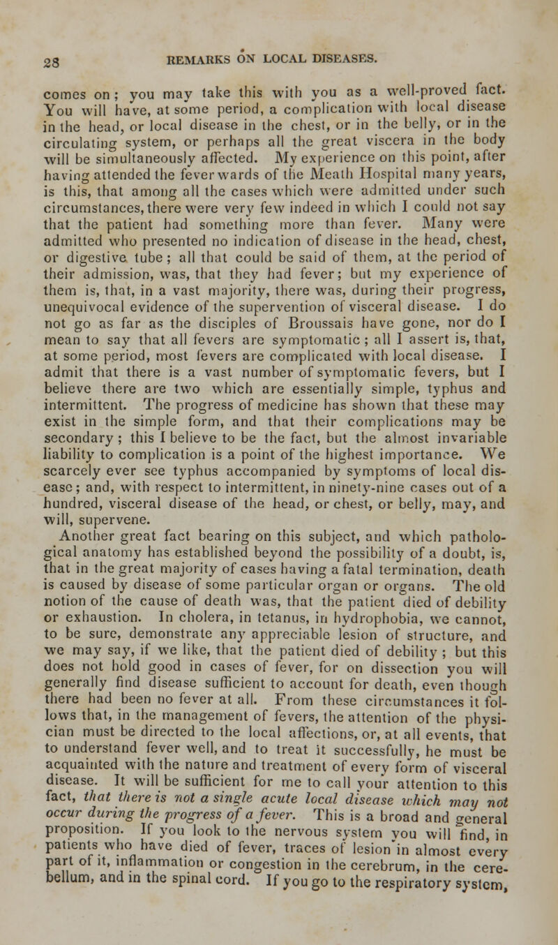 comes on ; you may take this with you as a well-proved fact. You will have, at some period, a complication with local disease in the head, or local disease in the chest, or in the belly, or in the circulating system, or perhaps all the great viscera in the body will be simultaneously affected. My experience on this point, after having attended the feverwards of the Meath Hospital many years, is this, that among all the cases which were admitted under such circumstances, there were very few indeed in which I could not say that the patient had something more than fever. Many were admitted who presented no indication of disease in the head, chest, or digestive tube; all that could be said of them, at the period of their admission, was, that they had fever; but my experience of them is, that, in a vast majority, there was, during their progress, unequivocal evidence of the supervention of visceral disease. I do not go as far as the disciples of Broussais have gone, nor do I mean to say that all fevers are symptomatic ; all I assert is, that, at some period, most fevers are complicated with local disease. I admit that there is a vast number of symptomatic fevers, but I believe there are two which are essentially simple, typhus and intermittent. The progress of medicine has shown that these may exist in the simple form, and that their complications may be secondary ; this I believe to be the fact, but the almost invariable liability to complication is a point of the highest importance. We scarcely ever see typhus accompanied by symptoms of local dis- ease ; and, with respect to intermittent, in ninety-nine cases out of a hundred, visceral disease of the head, or chest, or belly, may, and will, supervene. Another great fact bearing on this subject, and which patholo- gical anatomy has established beyond the possibility of a doubt, is, that in the great majority of cases having a fatal termination, death is caused by disease of some particular organ or organs. The old notion of the cause of death was, that the patient died of debility or exhaustion. In cholera, in tetanus, in hydrophobia, we cannot, to be sure, demonstrate any appreciable lesion of structure, and we may say, if we like, that the patient died of debility ; but this does not hold good in cases of fever, for on dissection you will generally find disease sufficient to account for death, even though there had been no fever at all. From these circumstances it fol- lows that, in the management of fevers, the attention of the physi- cian must be directed to the local affections, or, at all events, that to understand fever well, and to treat it successfully, he must be acquainted with the nature and treatment of every form of visceral disease. It will be sufficient for me to call your attention to this fact, that there is not a single acute local disease which may not occur during the progress of a fever. This is a broad and general proposition. If you look to the nervous system vou will find in patients who have died of fever, traces of lesion'in almost every part of it, inflammation or congestion in the cerebrum, in the cere- bellum, and in the spinal cord. If you go to the respiratory system