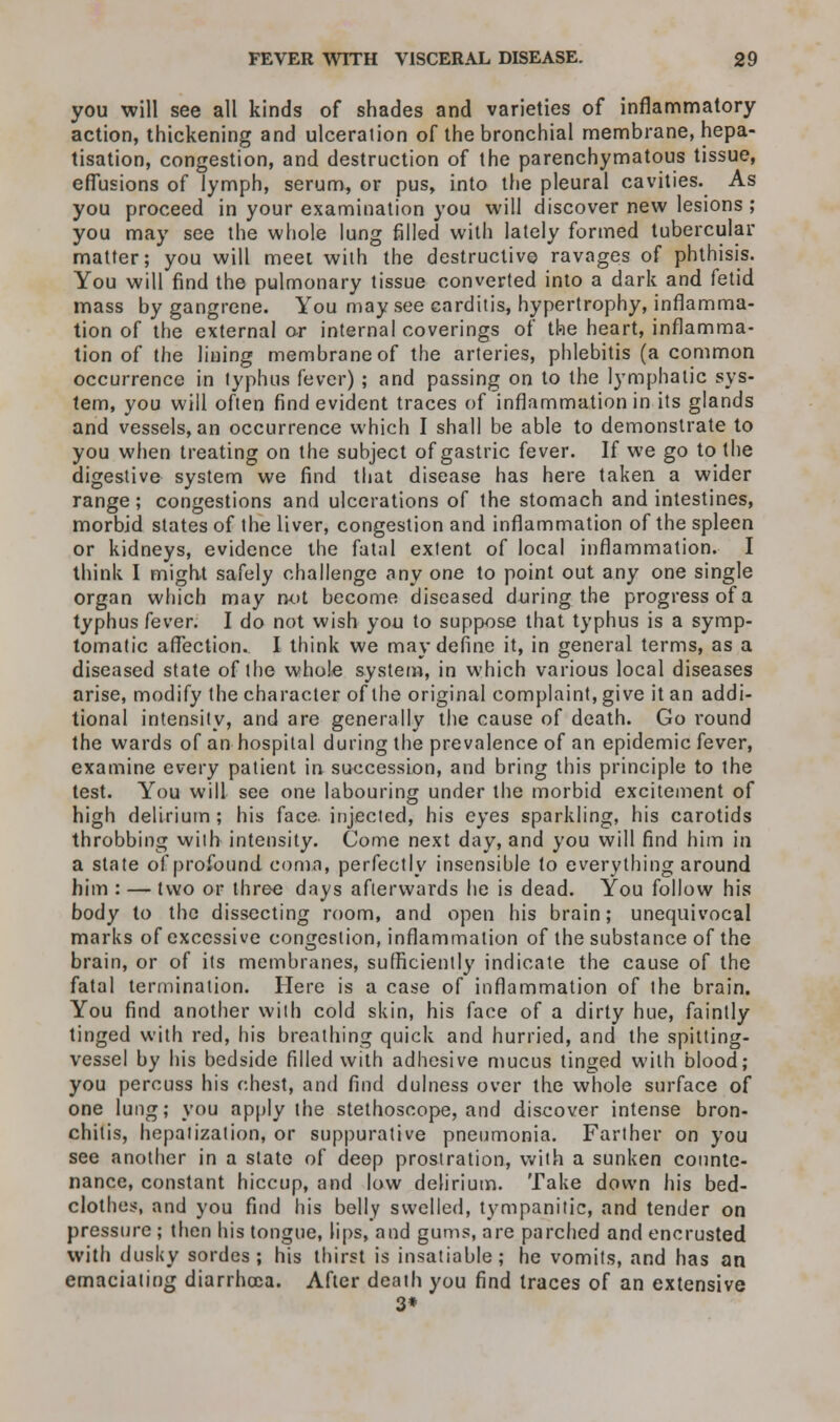 you will see all kinds of shades and varieties of inflammatory action, thickening and ulceration of the bronchial membrane, hepa- tisation, congestion, and destruction of the parenchymatous tissue, effusions of lymph, serum, or pus, into the pleural cavities. As you proceed in your examination you will discover new lesions ; you may see the whole lung filled with lately formed tubercular matter; you will meet with the destructive ravages of phthisis. You will find the pulmonary tissue converted into a dark and fetid mass by gangrene. You may see carditis, hypertrophy, inflamma- tion of the external or internal coverings of the heart, inflamma- tion of the lining membrane of the arteries, phlebitis (a common occurrence in typhus fever) ; and passing on to the lymphatic sys- tem, you will often find evident traces of inflammation in its glands and vessels, an occurrence which I shall be able to demonstrate to you when treating on the subject of gastric fever. If we go to the digestive system we find that disease has here taken a wider range; congestions and ulcerations of the stomach and intestines, morbid states of the liver, congestion and inflammation of the spleen or kidneys, evidence the fatal extent of local inflammation. I think I might safely challenge any one to point out any one single organ which may not become diseased during the progress of a typhus fever. I do not wish you to suppose that typhus is a symp- tomatic affection. I think we may define it, in general terms, as a diseased state of the whole system, in which various local diseases arise, modify the character of the original complaint, give it an addi- tional intensity, and are generally the cause of death. Go round the wards of an hospital during the prevalence of an epidemic fever, examine every patient in succession, and bring this principle to the test. You will see one labouring under the morbid excitement of high delirium ; his face injected, his eyes sparkling, his carotids throbbing with intensity. Come next day, and you will find him in a state of profound coma, perfectly insensible to everything around him : — two or three days afterwards he is dead. You follow his body to the dissecting room, and open his brain; unequivocal marks of excessive congestion, inflammation of the substance of the brain, or of its membranes, sufficiently indicate the cause of the fatal termination. Here is a case of inflammation of the brain. You find another with cold skin, his face of a dirty hue, faintly tinged with red, his breathing quick and hurried, and the spitting- vessel by his bedside filled with adhesive mucus tinged with blood; you percuss his chest, and find dulness over the whole surface of one lung; you apply the stethoscope, and discover intense bron- chitis, hepatization, or suppurative pneumonia. Farther on you see another in a state of deep prostration, with a sunken counte- nance, constant hiccup, and low delirium. Take down his bed- clothes, and you find his belly swelled, tympanitic, and tender on pressure ; then his tongue, lips, and gums, are parched and encrusted with dusky sordes ; his thirst is insatiable; he vomits, and has an emaciating diarrhoea. After death you find traces of an extensive 3*