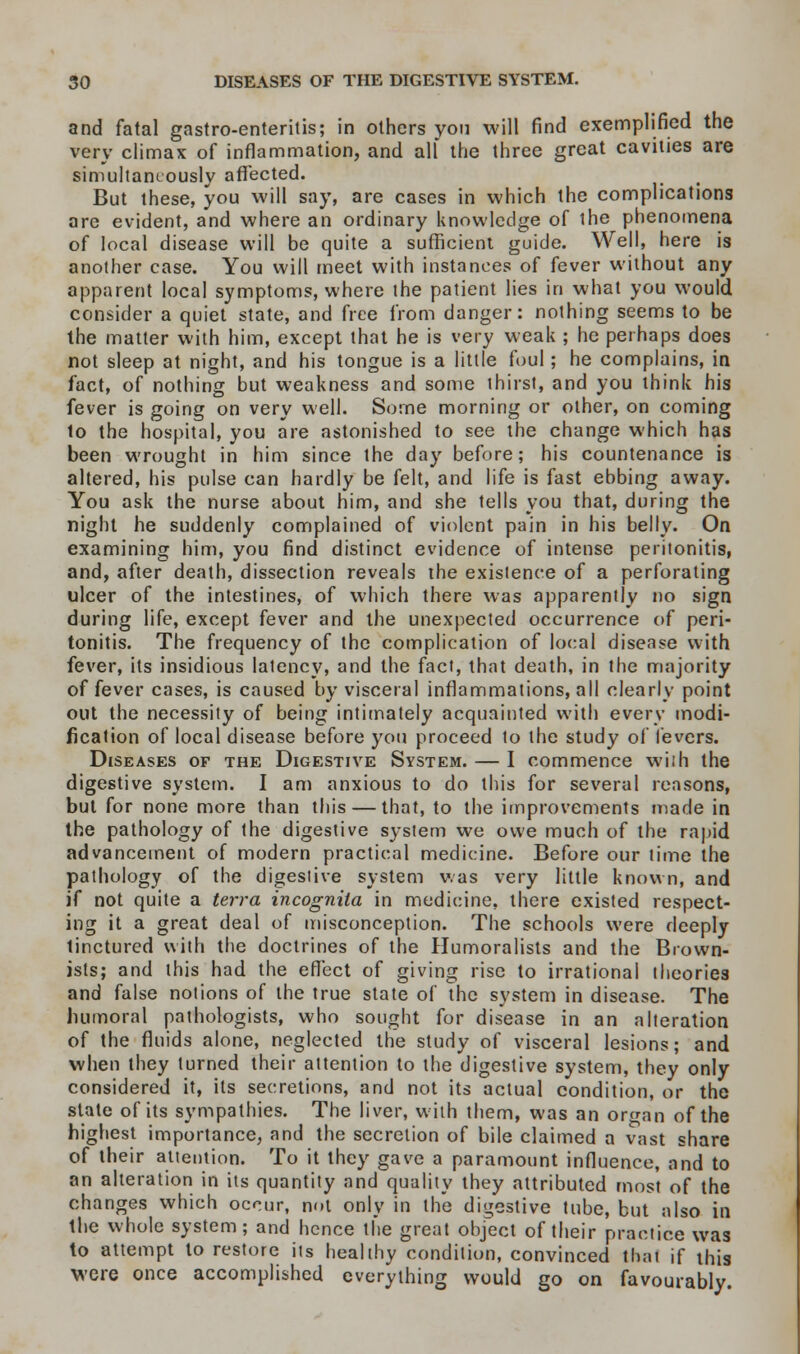 and fatal gastro-enterilis; in others yon will find exemplified the very climax of inflammation, and all the three great cavities are simultaneously affected. But these, you will say, are cases in which the complications are evident, and where an ordinary knowledge of ihe phenomena of local disease will be quite a sufficient guide. Well, here is another case. You will meet with instances of fever without any apparent local symptoms, where the patient lies in what you would consider a quiet state, and free from danger: nothing seems to be the matter with him, except that he is very weak ; he perhaps does not sleep at night, and his tongue is a little foul; he complains, in fact, of nothing but weakness and some thirst, and you think his fever is going on very well. Some morning or other, on coming to the hospital, you are astonished to see the change which has been wrought in him since the day before; his countenance is altered, his pulse can hardly be felt, and life is fast ebbing away. You ask the nurse about him, and she tells you that, during the night he suddenly complained of violent pain in his belly. On examining him, you find distinct evidence of intense peritonitis, and, after death, dissection reveals the existence of a perforating ulcer of the intestines, of which there was apparently no sign during life, except fever and the unexpected occurrence of peri- tonitis. The frequency of the complication of local disease with fever, its insidious latency, and the fact, that death, in the majority of fever cases, is caused by visceral inflammations, all clearly point out the necessity of being intimately acquainted with every modi- fication of local disease before you proceed to the study of levers. Diseases of the Digestive System. — I commence with the digestive system. I am anxious to do this for several reasons, but for none more than this — that, to the improvements made in the pathology of the digestive system we owe much of the rapid advancement of modern practical medicine. Before our time the pathology of the digestive system was very little known, and if not quite a terra incognita in medicine, there existed respect- ing it a great deal of misconception. The schools were deeply tinctured with the doctrines of the Humoralists and the Brown- ists; and this had the effect of giving rise to irrational theories and false notions of the true state of the system in disease. The humoral pathologists, who sought for disease in an alteration of the fluids alone, neglected the study of visceral lesions; and when they turned their attention to the digestive system, they only considered it, its secretions, and not its actual condition, or the state of its sympathies. The liver, with them, was an or^an of the highest importance, and the secretion of bile claimed a vast share of their attention. To it they gave a paramount influence, and to an alteration in its quantity and quality they attributed most of the changes which occur, not only in the digestive tube, but also in the whole system; and hence the great object of their practice was to attempt to restore its healthy condition, convinced that if this were once accomplished everything would go on favourably.