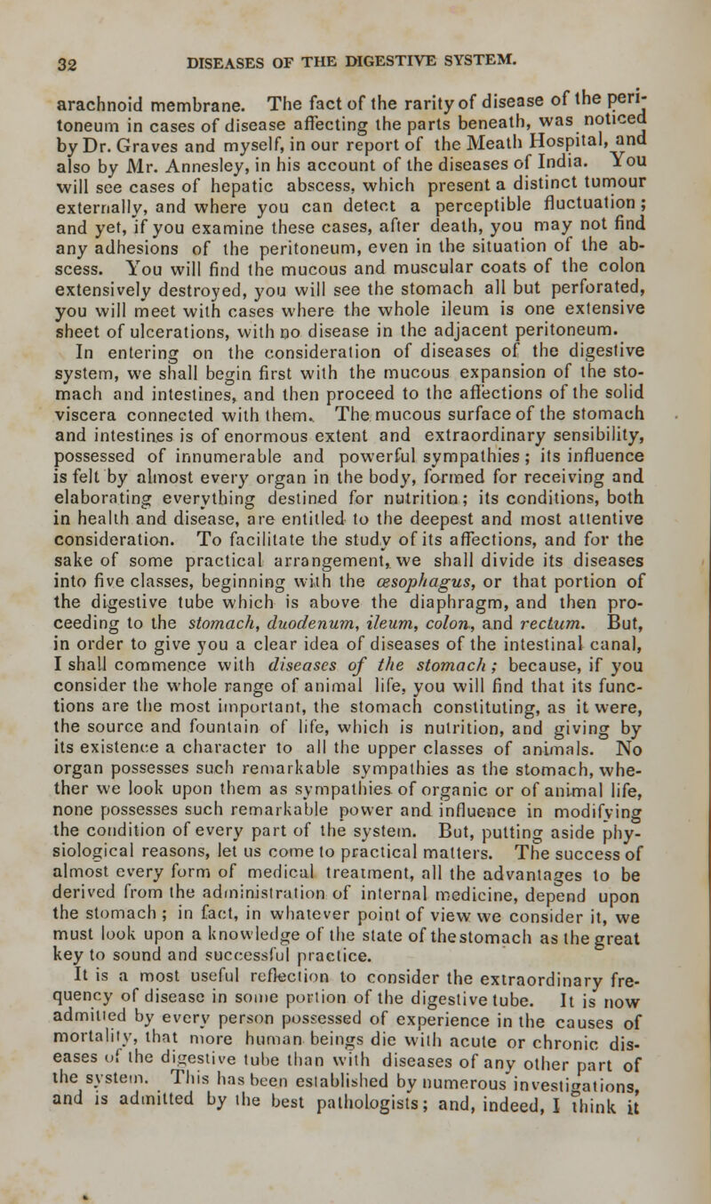 arachnoid membrane. The fact of the rarity of disease of the peri- toneum in cases of disease affecting the parts beneath, was noticed by Dr. Graves and myself, in our report of the Meath Hospital, and also by Mr. Annesley, in his account of the diseases of India. You will see cases of hepatic abscess, which present a distinct tumour externally, and where you can detect a perceptible fluctuation; and yet, if you examine these cases, after death, you may not find any adhesions of the peritoneum, even in the situation of the ab- scess. You will find the mucous and muscular coats of the colon extensively destroyed, you will see the stomach all but perforated, you will meet with cases where the whole ileum is one extensive sheet of ulcerations, with no disease in the adjacent peritoneum. In entering on the consideration of diseases of the digestive system, we shall begin first with the mucous expansion of the sto- mach and intestines, and then proceed to the affections of the solid viscera connected with them. The mucous surface of the stomach and intestines is of enormous extent and extraordinary sensibility, possessed of innumerable and powerful sympathies; its influence is felt by almost every organ in the body, formed for receiving and elaborating everything destined for nutrition; its conditions, both in health and disease, are entitled to the deepest and most attentive consideration. To facilitate the study of its affections, and for the sake of some practical arrangement, we shall divide its diseases into five classes, beginning with the oesophagus, or that portion of the digestive tube which is above the diaphragm, and then pro- ceeding to the stomach, duodenum, ileum, colon, and rectum. But, in order to give you a clear idea of diseases of the intestinal canal, I shall commence with diseases of the stomach; because, if you consider the whole range of animal life, you will find that its func- tions are the most important, the stomach constituting, as it were, the source and fountain of life, which is nutrition, and giving by its existence a character to all the upper classes of animals. No organ possesses such remarkable sympathies as the stomach, whe- ther we look upon them as sympathies of organic or of animal life, none possesses such remarkable power and influence in modifying the condition of every part of the system. But, putting aside phy- siological reasons, let us come to practical matters. The success of almost every form of medical treatment, all the advantages to be derived from the administration of internal medicine, depend upon the stomach ; in fact, in whatever point of view we consider it, we must look upon a knowledge of the state of thestomach as the great key to sound and successful practice. It is a most useful reflection to consider the extraordinary fre- quency of disease in some portion of the digestive tube. It is now admitted by every person possessed of experience in the causes of mortality, that more human beings die with acute or chronic dis- eases u( the digestive tube than with diseases of any other part of the system. This has been established by numerous investigations and is admitted by the best pathologists; and, indeed, I Think it