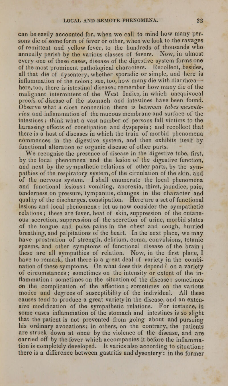 can be easily accounted for, when we call to mind how many per- sons die of some form of fever or other, when we look to the ravages of remittent and yellow fever, to the hundreds of thousands who annually perish by the various classes of fevers. Now, in almost every one of these cases, disease of the digestive system forms one of the most prominent pathological characters. Recollect, besides, all that die of dysentery, whether sporadic or simple, and here is inflammation of the colon ; see, too, how many die with diarrhoea— here,too, there is intestinal disease; remember how many die of the malignant intermittent of the West Indies, in which unequivocal proofs of disease of the stomach and intestines have been found. Observe what a close connection there is between tabes mesente- rica and inflammation of the mucous membrane and surface of the intestines; think what a vast number of persons fall victims to the harassing effects of constipation and dyspepsia; and recollect that there is a host of diseases in which the train of morbid phenomena commences in the digestive system, and then exhibits itself by functional alteration or organic disease of other parts. We recognise the presence of disease in the digestive tube, first, by the local phenomena and the lesion of the digestive function, and next by the sympathetic relations of other parts, by the sym- pathies of the respiratory system, of the circulation of the skin, and of the nervous system. I shall enumerate the local phenomena and functional lesions : vomiting, anorexia, thirst, jaundice, pain, tenderness on pressure, tympanitis, changes in the character and quality of the discharges, constipation. Here are a set of functional lesions and local phenomena; let us now consider the sympathetic relations ; these are fever, heat of skin, suppression of the cutane- ous secretion, suppression of the secretion of urine, morbid states of the tongue and pulse, pains in the chest and cough, hurried breathing, and palpitations of the heart. In the next place, we may have prostration of strength, delirium, coma, convulsions, tetanic spasms, and other symptoms of functional disease of the brain; these are all sympathies of relation. Now, in the first place, I have to remark, that there is a great deal of variety in the combi- nation of these symptoms. On what does this depend? on a variety of circumstances ; sometimes on the intensity or extent of the in- flammation : sometimes on the situation of the disease: sometimes on the complication of the affection; sometimes on the various modes and degrees of susceptibility of the individual. All these causes tend to produce a great variety in the disease, and an exten- sive modification of the sympathetic relations. For instance, in some cases inflammation of the stomach and intestines is so slight that the patient is not prevented from going about and pursuing his ordinary avocations; in others, on the contrary, the patients are struck down at once by the violence of the disease, and are carried off by the fever which accompanies it before the inflamma- tion is completely developed. It varies also according to situation ; there is a difference between gastritis and dysentery: in the former
