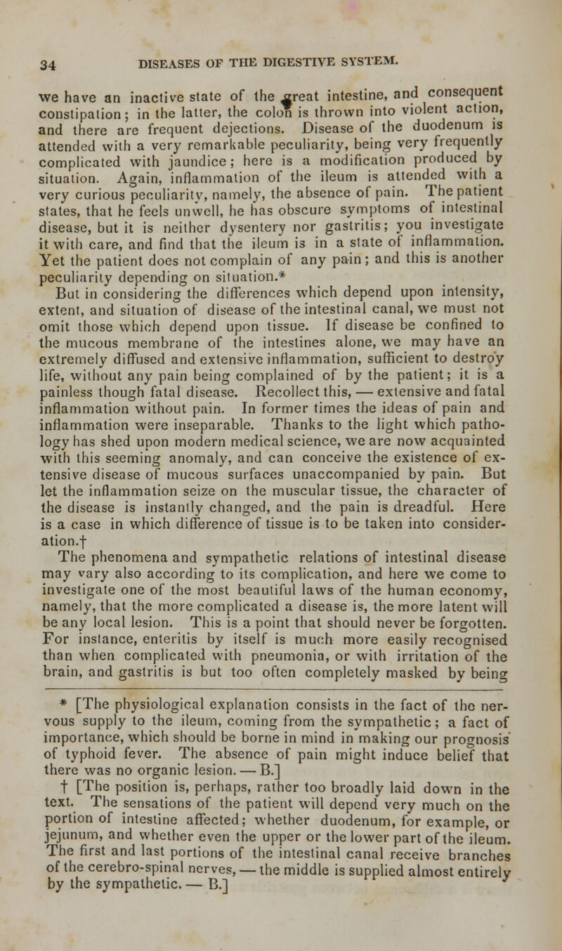 we have an inactive state of the street intestine, and consequent constipation; in the latter, the colon is thrown into violent action, and there are frequent dejections. Disease of the duodenum is attended with a very remarkable peculiarity, being very frequently complicated with jaundice; here is a modification produced by situation. Again, inflammation of the ileum is attended with a very curious peculiarity, namely, the absence of pain. The patient states, that he feels unwell, he has obscure symptoms of intestinal disease, but it is neither dysentery nor gastritis; you investigate it with care, and find that the ileum is in a state of inflammation. Yet the patient does not complain of any pain; and this is another peculiarity depending on situation.* But in considering the differences which depend upon intensity, extent, and situation of disease of the intestinal canal, we must not omit those which depend upon tissue. If disease be confined to the mucous membrane of the intestines alone, we may have an extremely diffused and extensive inflammation, sufficient to destroy life, without any pain being complained of by the patient; it is a painless though fatal disease. Recollect this, — extensive and fatal inflammation without pain. In former times the ideas of pain and inflammation were inseparable. Thanks to the light which patho- logy has shed upon modern medical science, we are now acquainted with this seeming anomaly, and can conceive the existence of ex- tensive disease of mucous surfaces unaccompanied by pain. But let the inflammation seize on the muscular tissue, the character of the disease is instantly changed, and the pain is dreadful. Here is a case in which difference of tissue is to be taken into consider- ation, f The phenomena and sympathetic relations of intestinal disease may vary also according to its complication, and here we come to investigate one of the most beautiful laws of the human economy, namely, that the more complicated a disease is, the more latent will be any local lesion. This is a point that should never be forgotten. For instance, enteritis by itself is much more easily recognised than when complicated with pneumonia, or with irritation of the brain, and gastritis is but too often completely masked by beinc * [The physiological explanation consists in the fact of the ner- vous supply to the ileum, coming from the sympathetic; a fact of importance, which should be borne in mind in making our prognosis' of typhoid fever. The absence of pain might induce belief that there was no organic lesion. — B.] t [The position is, perhaps, rather too broadly laid down in the text. The sensations of the patient will depend very much on the portion of intestine affected; whether duodenum, for example, or jejunum, and whether even the upper or the lower part of the ileum. The first and last portions of the intestinal canal receive branches of the cerebro-spinal nerves, — the middle is supplied almost entirely by the sympathetic.— B.]