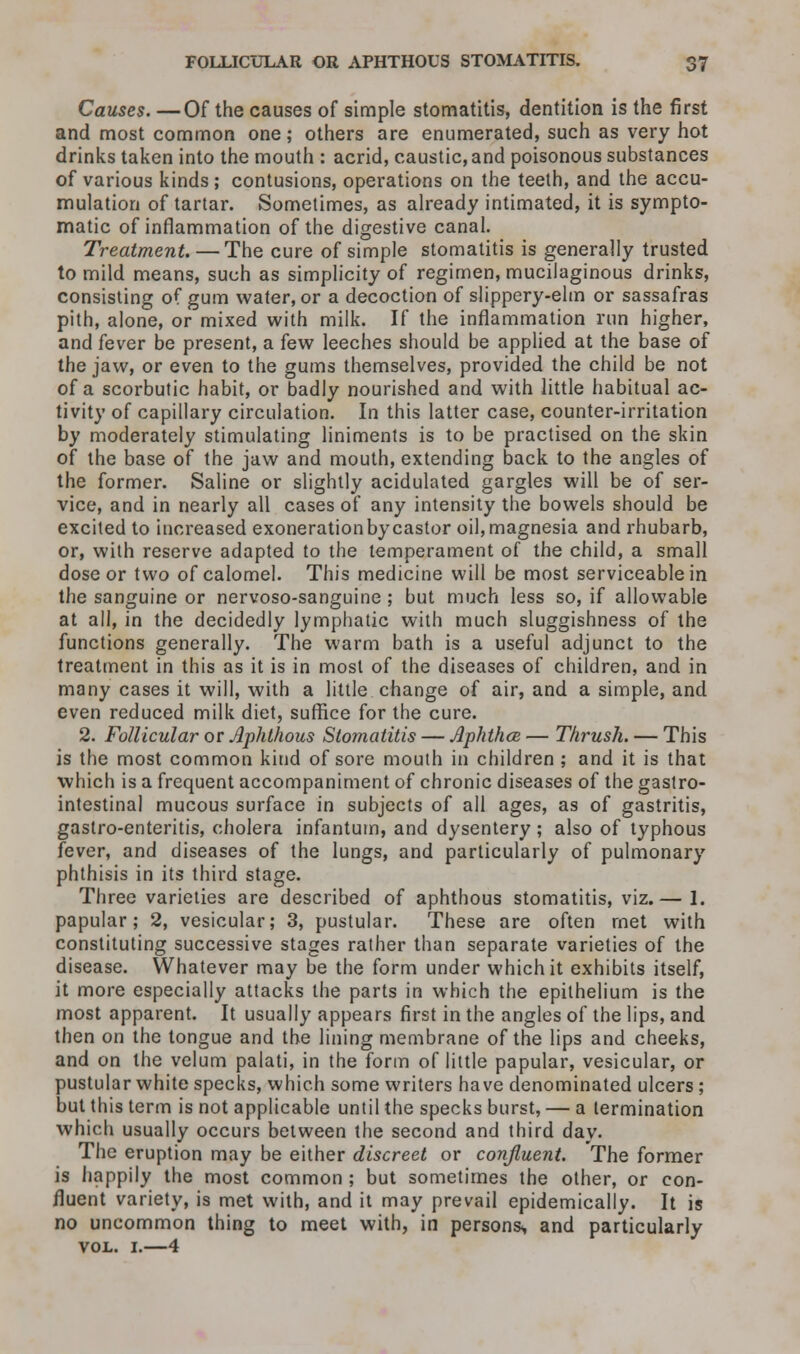 Causes. —Of the causes of simple stomatitis, dentition is the first and most common one; others are enumerated, such as very hot drinks taken into the mouth : acrid, caustic, and poisonous substances of various kinds ; contusions, operations on the teeth, and the accu- mulation of tartar. Sometimes, as already intimated, it is sympto- matic of inflammation of the digestive canal. Treatment. — The cure of simple stomatitis is generally trusted to mild means, such as simplicity of regimen, mucilaginous drinks, consisting of gum water, or a decoction of slippery-elm or sassafras pith, alone, or mixed with milk. If the inflammation run higher, and fever be present, a few leeches should be applied at the base of the jaw, or even to the gums themselves, provided the child be not of a scorbutic habit, or badly nourished and with little habitual ac- tivity of capillary circulation. In this latter case, counter-irritation by moderately stimulating liniments is to be practised on the skin of the base of the jaw and mouth, extending back to the angles of the former. Saline or slightly acidulated gargles will be of ser- vice, and in nearly all cases of any intensity the bowels should be excited to increased exoneration by castor oil, magnesia and rhubarb, or, with reserve adapted to the temperament of the child, a small dose or two of calomel. This medicine will be most serviceable in the sanguine or nervoso-sanguine ; but much less so, if allowable at all, in the decidedly lymphatic with much sluggishness of the functions generally. The warm bath is a useful adjunct to the treatment in this as it is in most of the diseases of children, and in many cases it will, with a little change of air, and a simple, and even reduced milk diet, suffice for the cure. 2. Follicular or Aphthous Stomatitis — Aphtha — Thrush. — This is the most common kind of sore mouth in children ; and it is that which is a frequent accompaniment of chronic diseases of the gastro- intestinal mucous surface in subjects of all ages, as of gastritis, gastro-enteritis, cholera infantum, and dysentery ; also of typhous fever, and diseases of the lungs, and particularly of pulmonary phthisis in its third stage. Three varieties are described of aphthous stomatitis, viz.— 1. papular; 2, vesicular; 3, pustular. These are often met with constituting successive stages rather than separate varieties of the disease. Whatever may be the form under which it exhibits itself, it more especially attacks the parts in which the epithelium is the most apparent. It usually appears first in the angles of the lips, and then on the tongue and the lining membrane of the lips and cheeks, and on the velum palati, in the form of little papular, vesicular, or pustular white specks, which some writers have denominated ulcers; but this term is not applicable until the specks burst, — a termination which usually occurs between the second and third day. The eruption may be either discreet or confluent. The former is happily the most common ; but sometimes the other, or con- fluent variety, is met with, and it may prevail epidemically. It is no uncommon thing to meet with, in persons., and particularly VOL. I. 4