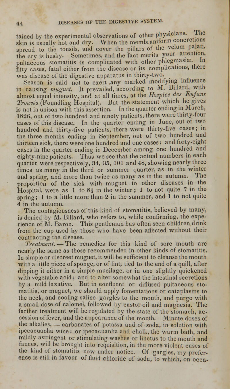 tained bv the experimental observations of other physicians. The skin is usually hot and drv. When the membraniform concretions spread to the tonsils, and cover the pillars of the velum palati, the cry is husky. Sometimes, and the fact merits your attention, pultaceous stomatitis is complicated with other phlegmasia?. In fifty cases, fatal either from the disease or its complications, there was disease of the digestive apparatus in thirty-two. Season is said not to exert ,any marked modifying influence in causing muguet. It prevailed, according to M. Billard, with almost equal intensity, and at all limes, at the Hospice des Enfans Trouves (Foundling Hospital). But the statement which he gives is not in unison with this assertion. In the quarter ending in March, 1826, out of two hundred and ninety patients, there were thirty-four cases of this disease. In the quarter ending in June, out of two hundred and thirty-five patients, there were thirty-five cases; in the three months ending in September, out of two hundred and thirteen sick, there were one hundred and one cases; and forty-eight cases in the quarter ending in December among one hundred and eighty-nine patients. Thus we see that the actual numbers in each quarter were respectively, 34, 35, 101 and 48, showing nearly three times as many in the third or summer quarter, as in the winter and spring, and more than twice as many as in the autumn. The proportion of the sick with muguet to other diseases in the Hospital, were as 1 to 8£ in the winter; 1 to not quite 7 in the spring; 1 to a little more than 2 in the summer, and 1 to not quite 4 in the autumn. The contagiousness of this kind of stomatitis, believed by many, is denied by M. Billard, who refers to, while confirming, the expe- rience of M. Baron. This gentleman has often seen children drink from the cup used by those who have been affected without their contracting the disease. Treatment. — The remedies for this kind of sore mouth are nearly the same as those recommended in other kinds of stomatitis. In simple or discreet muguet, it will be sufficient to cleanse the mouth with a little piece of sponge, or of lint, tied to the end of a quill, after dipping it either in a simple mucilage, or in one slightly quickened with vegetable acid ; and to alter somewhat the intestinal secretions by a mild laxative. But in confluent or diffused pultaceous sto- matitis, or muguet, we should apply fomentations or cataplasms to the neck, and cooling saline gargles to the mouth, and purge with a small dose of calomel, followed by castor oil and magnesia. The farther treatment will be regulated by the state of the stomach, ac- cession of fever, and the appearance of the mouth. Minute doses of the alkalies, — carbonates of potassa and of soda, in solution with ipecacuanha wine; or ipecacuanha and chalk, the warm bath, and mildly astringent or stimulating washes or linctus to the mouth and fauces, will be brought into requisition, in the more violent cases of the kind of stomatitis now under notice. Of gargles, my prefer- ence is still in favour of fluid chloride of soda, to which, on occa-