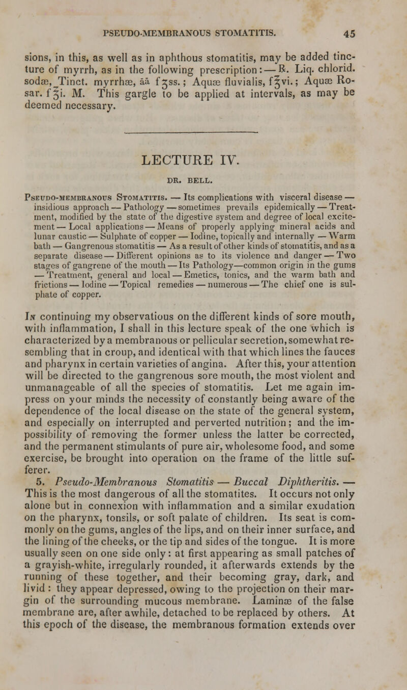sions, in this, as well as in aphthous stomatitis, may be added tinc- ture of myrrh, as in the following prescription: — R. Liq. chlorid. sodae, Tinct. myrrhae, aa f gss.; Aqua3 fiuvialis, f^vi.; Aquas Ro- sar. f §i. M. This gargle to be applied at intervals, as may be deemed necessary. LECTURE IV. DR. BELL. Pseudo-membranous Stomatitis. — Its complications with visceral disease — insidious approach — Pathology —■ sometimes prevails epidemically — Treat- ment, modified by the state of the digestive system and degree of local excite- ment— Local applications — Means of properly applying mineral acids and lunar caustic — Sulphate of copper — Iodine, topically and internally — Warm bath — Gangrenous stomatitis — As a result of other kinds of stomatitis, and as a separate disease—Different opinions as to its violence and danger — Two stages of gangrene of the mouth — Its Pathology—common origin in the gums — Treatment, general and local — Emetics, tonics, and the warm bath and frictions — Iodine — Topical remedies — numerous — The chief one is sul- phate of copper. In continuing my observatious on the different kinds of sore mouth, with inflammation, I shall in this lecture speak of the one which is characterized by a membranous or pellicular secretion, somewhat re- sembling that in croup, and identical with that which lines the fauces and pharynx in certain varieties of angina. After this, your attention will be directed to the gangrenous sore mouth, the most violent and unmanageable of all the species of stomatitis. Let me again im- press on your minds the necessity of constantly being aware of the dependence of the local disease on the state of the general system, and especially on interrupted and perverted nutrition; and the im- possibility of removing the former unless the latter be corrected, and the permanent stimulants of pure air, wholesome food, and some exercise, be brought into operation on the frame of the little suf- ferer. 5. Pseudo-Membranous Stomatitis — Buccal Diphtheritis. — This is the most dangerous of all the stomatites. It occurs not only alone but in connexion with inflammation and a similar exudation on the pharynx, tonsils, or soft palate of children. Its seat is com- monly on the gums, angles of the lips, and on their inner surface, and the lining of the cheeks, or the tip and sides of the tongue. It is more usually seen on one side only: at first appearing as small patches of a grayish-white, irregularly rounded, it afterwards extends by the running of these together, and their becoming gray, dark, and livid : they appear depressed, owing to the projection on their mar- gin of the surrounding mucous membrane. Laminae of the false membrane are, after awhile, detached to be replaced by others. At this epoch of the disease, the membranous formation extends over