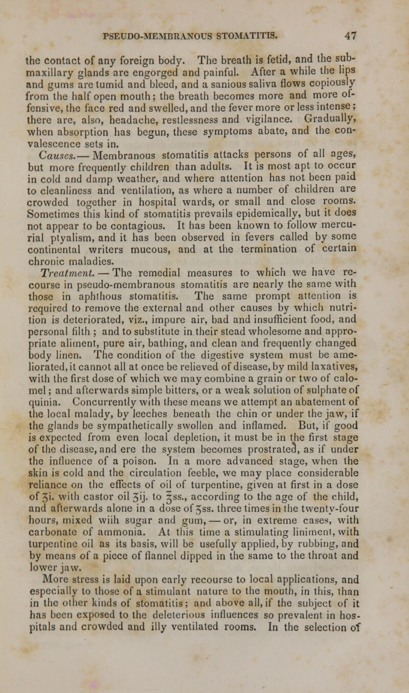 the contact of any foreign body. The breath is fetid, and the sub- maxillary glands are engorged and painful. After a while the lips and gums are tumid and bleed, and a sanious saliva flows copiously from the half open mouth; the breath becomes more and more of- fensive, the face red and swelled, and the fever more or less intense; there are, also, headache, restlessness and vigilance. Gradually, when absorption has begun, these symptoms abate, and the con- valescence sets in. Causes.— Membranous stomatitis attacks persons of all ages, but more frequently children than adults. It is most apt to occur in cold and damp weather, and where attention has not been paid to cleanliness and ventilation, as where a number of children are crowded together in hospital wards, or small and close rooms. Sometimes this kind of stomatitis prevails epidemically, but it does not appear to be contagious. It has been known to follow mercu- rial ptyalism, and it has been observed in fevers called by some continental writers mucous, and at the termination of certain chronic maladies. Treatment. — The remedial measures to which we have re- course in pseudo-membranous stomatitis are nearly the same with those in aphthous stomatitis. The same prompt attention is required to remove the external and other causes by which nutri- tion is deteriorated, viz., impure air, bad and insufficient food, and personal filth ; and to substitute in their stead wholesome and appro- priate aliment, pure air, bathing, and clean and frequently changed body linen. The condition of the digestive system must be ame- liorated, it cannot all at once be relieved of disease, by mild laxatives, with the first dose of which we may combine a grain or two of calo- mel ; and afterwards simple bitters, or a weak solution of sulphate of quinia. Concurrently with these means we attempt an abatement of the local malady, by leeches beneath the chin or under the jaw, if the glands be sympathetically swollen and inflamed. But, if good is expected from even local depletion, it must be in the first stage of the disease, and ere the system becomes prostratea, as if under the influence of a poison. In a more advanced stage, when the skin is cold and the circulation feeble, we may place considerable reliance on the effects of oil of turpentine, given at first in a dose of 3i» with castor oil 3'j- to 5ss., according to the age of the child, and afterwards alone in a dose of 3ss. three times in the twenty-four hours, mixed wiih sugar and gum, — or, in extreme cases, with carbonate of ammonia. At this time a stimulating liniment, with turpentine oil as its basis, will be usefully applied, by rubbing, and by means of a piece of flannel dipped in the same to the throat and lower jaw. More stress is laid upon early recourse to local applications, and especially to those of a stimulant nature to the mouth, in this, than in the other kinds of stomatitis; and above all, if the subject of it has been exposed to the deleterious influences so prevalent in hos- pitals and crowded and illy ventilated rooms. In the selection of