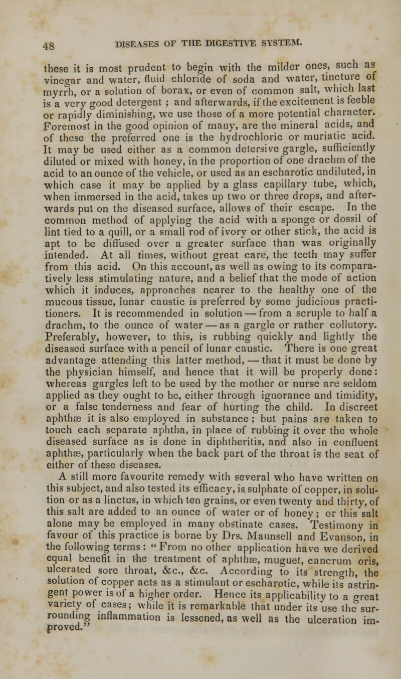 these it is most prudent to begin with the milder ones, such as vineo-ar and water, fluid chloride of soda and water, tincture of myrrh, or a solution of borax, or even of common salt, which last is a very good detergent ; and afterwards, if the excitement is feeble or rapidly diminishing, we use those of a more potential character. Foremost in the good opinion of many, are the mineral acids, and of these the preferred one is the hydrochloric or muriatic acid. It may be used either as a common detersive gargle, sufficiently diluted or mixed with honey, in the proportion of one drachm of the acid to an ounce of the vehicle, or used as an escharotic undiluted, in which case it may be applied by a glass capillary tube, which, when immersed in the acid, takes up two or three drops, and after- wards put on the diseased surface, allows of their escape. In the common method of applying the acid with a sponge or dossil of lint tied to a quill, or a small rod of ivory or other stick, the acid is apt to be diffused over a greater surface than was originally intended. At all times, without great care, the teeth may suffer from this acid. On this account, as well as owing to its compara- tively less stimulating nature, and a belief that the mode of action which it induces, approaches nearer to the healthy one of the mucous tissue, lunar caustic is preferred by some judicious practi- tioners. It is recommended in solution — from a scruple to half a drachm, to the ounce of water — as a gargle or rather collutory. Preferably, however, to this, is rubbing quickly and lightly the diseased surface with a pencil of lunar caustic. There is one great advantage attending this latter method, — that it must be done by the physician himself, and hence that it will be properly done: whereas gargles left to be used by the mother or nurse are seldom applied as they ought to be, either through ignorance and timidity, or a false tenderness and fear of hurting the child. In discreet aphthae it is also employed in substance; but pains are taken to touch each separate aphtha, in place of rubbing it over the whole diseased surface as is done in diphtheritis, and also in confluent aphthae, particularly when the back part of the throat is the seat of either of these diseases. A still more favourite remedy with several who have written on this subject, and also tested its efficacy, is. sulphate of copper, in solu- tion or as a linctus, in which ten grains, or even twenty and thirty, of this salt are added to an ounce of water or of honey; or this salt alone may be employed in many obstinate cases. Testimony in favour of this practice is borne by Drs. Maunsell and Evanson, in the following terms :  From no other application have we derived equal benefit in the treatment of aphthae, muguet, cancrum oris, ulcerated sore throat, &c, &c. According to its strength, the solution of copper acts as a stimulant or escharotic, while its astrin- gent power is of a higher order. Hence its applicability to a great variety of cases; while it is remarkable that under its use the sur- rounding inflammation is lessened, as well as the ulceration im- proved..