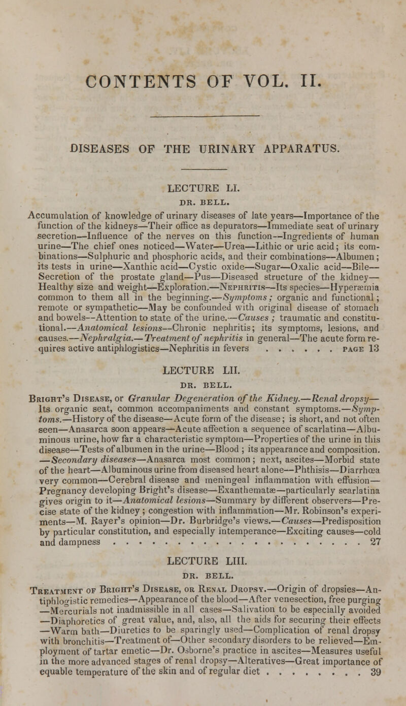 CONTENTS OF VOL. II. DISEASES OF THE URINARY APPARATUS. LECTURE LI. DR. BELL. Accumulation of knowledge of urinary diseases of late years—Importance of the function of the kidneys—Their office as depurators—Immediate seat of urinary secretion—Influence of the nerves on this function—Ingredients of human urine—The chief ones noticed—Water—Urea—Lithic or uric acid; its com- binations—Sulphuric and phosphoric acids, and their combinations—Albumen; its tests in urine—Xanthic acid—Cystic oxide—Sugar—Oxalic acid—Bile— Secretion of the prostate gland—Pus—Diseased structure of the kidney— Healthy size and weight—Exploration.—Nephritis—Its species—Hyperemia common to them all in the beginning.—Symptoms; organic and functional; remote or sympathetic—May be confounded with original disease of stomach and bowels—Attention to state of the urine.—Causes ; traumatic and constitu- tional.—Anatomical lesions—Chronic nephritis; its symptoms, lesions, and causes.—Nephralgia.— Treatment of nephritis in general—The acute form re- quires active antiphlogistics—Nephritis in fevers page 13 LECTURE LII. DR. BELL. Bright's Disease, or Granular Degeneration of the Kidney.—Renal dropsy— Its organic seat, common accompaniments and constant symptoms.—Symp- toms.—History of the disease—Acute form of the disease; is short, and not often seen—Anasarca soon appears—Acute affection a sequence of scarlatina—Albu- minous urine, how far a characteristic symptom—Properties of the urine in this disease—Tests of albumen in the urine—Blood ; its appearance and composition. —Secondary diseases—Anasarca most common ; next, ascites—Morbid state of the heart—Albuminous urine from diseased heart alone—Phthisis—Diarrhoea very common—Cerebral disease and meningeal inflammation with effusion— Pregnancy developing Bright's disease—Exanthemata;—particularly scarlatina gives origin to it—Anatomical lesions—Summary by different observers—Pre- cise state of the kidney ; congestion with inflammation—Mr. Robinson's experi- ments—M. Rayer's opinion—Dr. Burbridge's views.—Causes—Predisposition by particular constitution, and especially intemperance—Exciting causes—cold and dampness 27 LECTURE LIII. DR. BELL. Treatment of Bright's Disease, or Renal Dropsy.—Origin of dropsies—An- tiphlogistic remedies—Appearance of the blood—After venesection, free purging —Mercurials not inadmissible in all cases—Salivation to be especially avoided —Diaphoretics of great value, and, also, all the aids for securing their effects —Warm bath—Diuretics to be sparingly used—Complication of renal dropsy with bronchitis—Treatment of—Other secondary disorders to be relieved—Em- ployment of tartar emetic—Dr. Osborne's practice in ascites—Measures useful in the more advanced stages of renal dropsy—Alteratives—Great importance of equable temperature of the skin and of regular diet 39