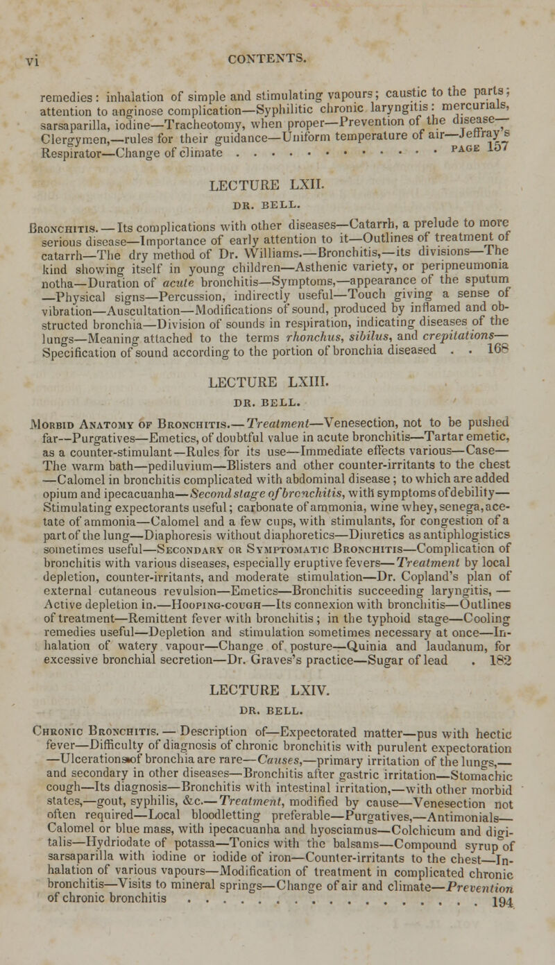 remedies: inhalation of simple and stimulating vapours; caustic to the parts; attention to anginose complication—Syphilitic chronic laryngitis: mercurials, sarsaparilla, iodine—Tracheotomy, when proper—Prevention of the disease- Clergymen,—rules for their guidance—Uniform temperature of air—Jerrray s Respirator—Change of climate page 10/ LECTURE LXII. DR. BELL. Bronchitis. —Its complications with other diseases—Catarrh, a prelude to more serious disease—Importance of early attention to it—Outlines of treatment of catarrh—The dry method of Dr. Williams.—Bronchitis,—its divisions—The kind showing itself in young children—Asthenic variety, or peripneumonia notha—Duration of acute bronchitis—Symptoms,—appearance of the sputum —Physical signs—Percussion, indirectly useful—Touch giving a sense of vibration—Auscultation—Modifications of sound, produced by inflamed and ob- structed bronchia—Division of sounds in respiration, indicating diseases of the lungs—Meaning attached to the terms rhonchus, sibilus, and crepitations— Specification of sound according to the portion of bronchia diseased . . 168 LECTURE LXIII. DR. BELL. Morbid Anatomy of Bronchitis.— Treatment—Venesection, not to be pushed far—Purgatives—Emetics, of doubtful value in acute bronchitis—Tartar emetic, as a counter-stimulant—Rules for its use—Immediate effects various—Case— The warm bath—pediluvium—Blisters and other counter-irritants to the chest —Calomel in bronchitis complicated with abdominal disease; to which are added opium and ipecacuanha—Second stage of bronchitis, with symptoms of debility— Stimulating expectorants useful; carbonate of ammonia, wine whey, senega, ace- tate of ammonia—Calomel and a few cups, with stimulants, for congestion of a part of die lung—Diaphoresis without diaphoretics—Diuretics as antiphlogistics sometimes useful—Secondary or Symptomatic Bronchitis—Complication of bronchitis with various diseases, especially eruptive fevers—Treatment by local depletion, counter-irritants, and moderate stimulation—Dr. Copland's plan of external cutaneous revulsion—Emetics—Bronchitis succeeding laryngitis, — Active depletion in.—Hooping-cough—Its connexion with bronchitis—Outlines of treatment—Remittent fever with bronchitis; in the typhoid stage—Cooling remedies useful—Depletion and stimulation sometimes necessary at once—In- halation of watery vapour—Change of posture—Quinia and laudanum, for excessive bronchial secretion—Dr. Graves's practice—Sugar of lead . 182 LECTURE LXIV. DR. BELL. Chronic Bronchitis. — Description of—Expectorated matter—pus with hectic fever—Difficulty of diagnosis of chronic bronchitis with purulent expectoration —Ulcerationsiof bronchia are rare—Causes,—primary irritation of the lungs, and secondary in other diseases—Bronchitis after gastric irritation—Stomachic cough—Its diagnosis—Bronchitis with intestinal irritation,—with other morbid states,—gout, syphilis, &c— Treatment, modified by cause—Venesection not often required—Local bloodletting preferable—Purgatives,—Antimonials Calomel or blue mass, with ipecacuanha and hyosciamus—Colchicum and digi- talis—Hydriodate of potassa—Tonics with the balsams—Compound syrup^of sarsaparilla with iodine or iodide of iron—Counter-irritants to the chest In- halation of various vapours—Modification of treatment in complicated chronic bronchitis—Visits to mineral springs—Change of air and climate—Prevention of chronic bronchitis 194